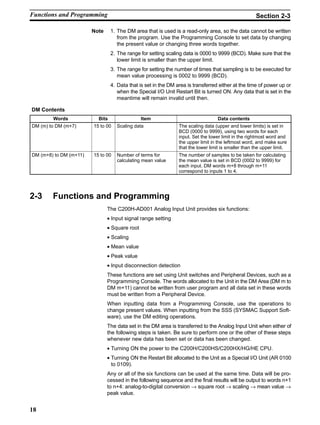 18
Note 1. The DM area that is used is a read-only area, so the data cannot be written
from the program. Use the Programming Console to set data by changing
the present value or changing three words together.
2. The range for setting scaling data is 0000 to 9999 (BCD). Make sure that the
lower limit is smaller than the upper limit.
3. The range for setting the number of times that sampling is to be executed for
mean value processing is 0002 to 9999 (BCD).
4. Data that is set in the DM area is transferred either at the time of power up or
when the Special I/O Unit Restart Bit is turned ON. Any data that is set in the
meantime will remain invalid until then.
DM Contents
Words Bits Item Data contents
DM (m) to DM (m+7) 15 to 00 Scaling data The scaling data (upper and lower limits) is set in
BCD (0000 to 9999), using two words for each
input. Set the lower limit in the rightmost word and
the upper limit in the leftmost word, and make sure
that the lower limit is smaller than the upper limit.
DM (m+8) to DM (m+11) 15 to 00 Number of terms for
calculating mean value
The number of samples to be taken for calculating
the mean value is set in BCD (0002 to 9999) for
each input. DM words m+8 through m+11
correspond to inputs 1 to 4.
2-3 Functions and Programming
The C200H-AD001 Analog Input Unit provides six functions:
• Input signal range setting
• Square root
• Scaling
• Mean value
• Peak value
• Input disconnection detection
These functions are set using Unit switches and Peripheral Devices, such as a
Programming Console. The words allocated to the Unit in the DM Area (DM m to
DM m+11) cannot be written from user program and all data set in these words
must be written from a Peripheral Device.
When inputting data from a Programming Console, use the operations to
change present values. When inputting from the SSS (SYSMAC Support Soft-
ware), use the DM editing operations.
The data set in the DM area is transferred to the Analog Input Unit when either of
the following steps is taken. Be sure to perform one or the other of these steps
whenever new data has been set or data has been changed.
• Turning ON the power to the C200H/C200HS/C200HX/HG/HE CPU.
• Turning ON the Restart Bit allocated to the Unit as a Special I/O Unit (AR 0100
to 0109).
Any or all of the six functions can be used at the same time. Data will be pro-
cessed in the following sequence and the final results will be output to words n+1
to n+4: analog-to-digital conversion → square root → scaling → mean value →
peak value.
Functions and Programming Section 2-3
 