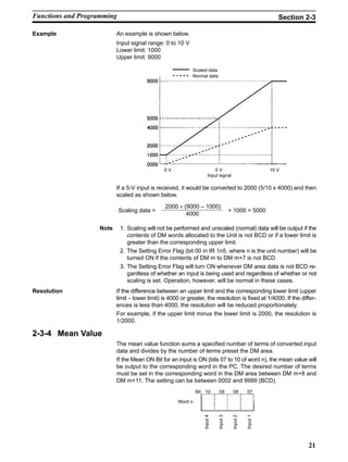 21
Example An example is shown below.
Input signal range: 0 to 10 V
Lower limit: 1000
Upper limit: 9000
Scaled data
Normal data
0 V 5 V 10 V
Input signal
If a 5-V input is received, it would be converted to 2000 (5/10 x 4000) and then
scaled as shown below.
2000 × (9000 – 1000)
4000
Scaling data = + 1000 = 5000
Note 1. Scaling will not be performed and unscaled (normal) data will be output if the
contents of DM words allocated to the Unit is not BCD or if a lower limit is
greater than the corresponding upper limit.
2. The Setting Error Flag (bit 00 in IR 1n5, where n is the unit number) will be
turned ON if the contents of DM m to DM m+7 is not BCD.
3. The Setting Error Flag will turn ON whenever DM area data is not BCD re-
gardless of whether an input is being used and regardless of whether or not
scaling is set. Operation, however, will be normal in these cases.
Resolution If the difference between an upper limit and the corresponding lower limit (upper
limit – lower limit) is 4000 or greater, the resolution is fixed at 1/4000. If the differ-
ences is less than 4000, the resolution will be reduced proportionately.
For example, if the upper limit minus the lower limit is 2000, the resolution is
1/2000.
2-3-4 Mean Value
The mean value function sums a specified number of terms of converted input
data and divides by the number of terms preset the DM area.
If the Mean ON Bit for an input is ON (bits 07 to 10 of word n), the mean value will
be output to the corresponding word in the PC. The desired number of terms
must be set in the corresponding word in the DM area between DM m+8 and
DM m+11. The setting can be between 0002 and 9999 (BCD).
Bit 10 09 08 07
Word n
Input4
Input3
Input2
Input1
Functions and Programming Section 2-3
 