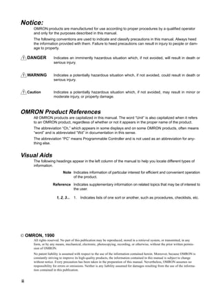 !
!
!
ii
Notice:
OMRON products are manufactured for use according to proper procedures by a qualified operator
and only for the purposes described in this manual.
The following conventions are used to indicate and classify precautions in this manual. Always heed
the information provided with them. Failure to heed precautions can result in injury to people or dam-
age to property.
DANGER Indicates an imminently hazardous situation which, if not avoided, will result in death or
serious injury.
WARNING Indicates a potentially hazardous situation which, if not avoided, could result in death or
serious injury.
Caution Indicates a potentially hazardous situation which, if not avoided, may result in minor or
moderate injury, or property damage.
OMRON Product References
All OMRON products are capitalized in this manual. The word “Unit” is also capitalized when it refers
to an OMRON product, regardless of whether or not it appears in the proper name of the product.
The abbreviation “Ch,” which appears in some displays and on some OMRON products, often means
“word” and is abbreviated “Wd” in documentation in this sense.
The abbreviation “PC” means Programmable Controller and is not used as an abbreviation for any-
thing else.
Visual Aids
The following headings appear in the left column of the manual to help you locate different types of
information.
Note Indicates information of particular interest for efficient and convenient operation
of the product.
Reference Indicates supplementary information on related topics that may be of interest to
the user.
1, 2, 3... 1. Indicates lists of one sort or another, such as procedures, checklists, etc.
© OMRON, 1990
All rights reserved. No part of this publication may be reproduced, stored in a retrieval system, or transmitted, in any
form, or by any means, mechanical, electronic, photocopying, recording, or otherwise, without the prior written permis-
sion of OMRON.
No patent liability is assumed with respect to the use of the information contained herein. Moreover, because OMRON is
constantly striving to improve its high-quality products, the information contained in this manual is subject to change
without notice. Every precaution has been taken in the preparation of this manual. Nevertheless, OMRON assumes no
responsibility for errors or omissions. Neither is any liability assumed for damages resulting from the use of the informa-
tion contained in this publication.
 