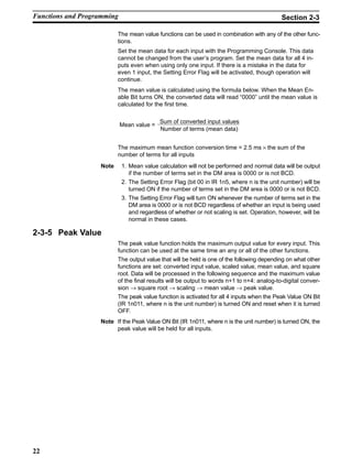 22
The mean value functions can be used in combination with any of the other func-
tions.
Set the mean data for each input with the Programming Console. This data
cannot be changed from the user’s program. Set the mean data for all 4 in-
puts even when using only one input. If there is a mistake in the data for
even 1 input, the Setting Error Flag will be activated, though operation will
continue.
The mean value is calculated using the formula below. When the Mean En-
able Bit turns ON, the converted data will read “0000” until the mean value is
calculated for the first time.
Sum of converted input values
Number of terms (mean data)
Mean value =
The maximum mean function conversion time = 2.5 ms × the sum of the
number of terms for all inputs
Note 1. Mean value calculation will not be performed and normal data will be output
if the number of terms set in the DM area is 0000 or is not BCD.
2. The Setting Error Flag (bit 00 in IR 1n5, where n is the unit number) will be
turned ON if the number of terms set in the DM area is 0000 or is not BCD.
3. The Setting Error Flag will turn ON whenever the number of terms set in the
DM area is 0000 or is not BCD regardless of whether an input is being used
and regardless of whether or not scaling is set. Operation, however, will be
normal in these cases.
2-3-5 Peak Value
The peak value function holds the maximum output value for every input. This
function can be used at the same time an any or all of the other functions.
The output value that will be held is one of the following depending on what other
functions are set: converted input value, scaled value, mean value, and square
root. Data will be processed in the following sequence and the maximum value
of the final results will be output to words n+1 to n+4: analog-to-digital conver-
sion → square root → scaling → mean value → peak value.
The peak value function is activated for all 4 inputs when the Peak Value ON Bit
(IR 1n011, where n is the unit number) is turned ON and reset when it is turned
OFF.
Note If the Peak Value ON Bit (IR 1n011, where n is the unit number) is turned ON, the
peak value will be held for all inputs.
Functions and Programming Section 2-3
 