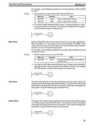 25
For example, use the following procedure to set scaling between 1000 and 5000
for input 1.
1, 2, 3... 1. Set the lower and upper limits in DM 1000 and DM 1001.
DM word Contents Data
DM 1000 1000 Input 1 lower limit for scaling
DM 1001 5000 Input 1 upper limit for scaling
2. Turn ON IR 10002 (Scaling ON Bit for input 1). Scaling will begin for input 1
as soon as this bit is turned ON. This bit can be changed from the program
using the following type of programming.
10002
Input condition
Mean Value Set the 4-digit BCD value for the number of terms for mean value calculation in
DM m+8 to DM m+11. The number of terms can be between 2 and 9999. These
words cannot be written from the program and must be written using a Peripher-
al Device, such as a Programming Console.
For example, use the following procedure to set mean value calculation for every
10 inputs for input 1.
1, 2, 3... 1. Set the number of terms (10) in DM 1008.
DM word Contents Data
DM 1008 0010 Number of terms for mean value calcula-
tion for input 1
2. Turn ON IR 10007 (Mean Value ON Bit for input 1). Mean value calculations
will begin for input 1 as soon as this bit is turned ON. This bit can be changed
from the program using the following type of programming.
10007
Input condition
Peak Value The peak value function can be used to hold the maximum output value for all
outputs by turn ON the Peak Value ON Bit (IR10011). The peak value will be held
individually for all inputs when this bit is turned ON. This bit can be changed from
the program using the following type of programming.
10011
Input condition
Square Root The square root function can be used to convert quadratic data to linear data by
turn ON the Square Root ON Bit (IR10012). The square root will be calculated
individually for all inputs when this bit is turned ON. This bit can be changed from
the program using the following type of programming.
10012
Input condition
Functions and Programming Section 2-3
 