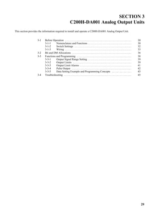 29
SECTION 3
C200H-DA001 Analog Output Units
This section provides the information required to install and operate a C200H-DA001 Analog Output Unit.
3-1 Before Operation 30. . . . . . . . . . . . . . . . . . . . . . . . . . . . . . . . . . . . . . . . . . . . . . . . . .
3-1-1 Nomenclature and Functions 30. . . . . . . . . . . . . . . . . . . . . . . . . . . . . . . . .
3-1-2 Switch Settings 32. . . . . . . . . . . . . . . . . . . . . . . . . . . . . . . . . . . . . . . . . . .
3-1-3 Wiring 33. . . . . . . . . . . . . . . . . . . . . . . . . . . . . . . . . . . . . . . . . . . . . . . . . .
3-2 Bit and DM Allocations 36. . . . . . . . . . . . . . . . . . . . . . . . . . . . . . . . . . . . . . . . . . . . .
3-3 Functions and Programming 38. . . . . . . . . . . . . . . . . . . . . . . . . . . . . . . . . . . . . . . . .
3-3-1 Output Signal Range Setting 39. . . . . . . . . . . . . . . . . . . . . . . . . . . . . . . . .
3-3-2 Output Limits 39. . . . . . . . . . . . . . . . . . . . . . . . . . . . . . . . . . . . . . . . . . . .
3-3-3 Output Limit Alarms 41. . . . . . . . . . . . . . . . . . . . . . . . . . . . . . . . . . . . . . .
3-3-4 Pulse Output 42. . . . . . . . . . . . . . . . . . . . . . . . . . . . . . . . . . . . . . . . . . . . .
3-3-5 Data Setting Example and Programming Concepts 43. . . . . . . . . . . . . . .
3-4 Troubleshooting 45. . . . . . . . . . . . . . . . . . . . . . . . . . . . . . . . . . . . . . . . . . . . . . . . . . .
 