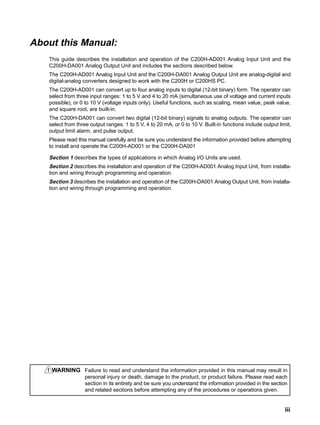 iii
About this Manual:
This guide describes the installation and operation of the C200H-AD001 Analog Input Unit and the
C200H-DA001 Analog Output Unit and includes the sections described below.
The C200H-AD001 Analog Input Unit and the C200H-DA001 Analog Output Unit are analog-digital and
digital-analog converters designed to work with the C200H or C200HS PC.
The C200H-AD001 can convert up to four analog inputs to digital (12-bit binary) form. The operator can
select from three input ranges: 1 to 5 V and 4 to 20 mA (simultaneous use of voltage and current inputs
possible), or 0 to 10 V (voltage inputs only). Useful functions, such as scaling, mean value, peak value,
and square root, are built-in.
The C200H-DA001 can convert two digital (12-bit binary) signals to analog outputs. The operator can
select from three output ranges: 1 to 5 V, 4 to 20 mA, or 0 to 10 V. Built-in functions include output limit,
output limit alarm, and pulse output.
Please read this manual carefully and be sure you understand the information provided before attempting
to install and operate the C200H-AD001 or the C200H-DA001
Section 1 describes the types of applications in which Analog I/O Units are used.
Section 2 describes the installation and operation of the C200H-AD001 Analog Input Unit, from installa-
tion and wiring through programming and operation.
Section 3 describes the installation and operation of the C200H-DA001 Analog Output Unit, from installa-
tion and wiring through programming and operation.
WARNING Failure to read and understand the information provided in this manual may result in
personal injury or death, damage to the product, or product failure. Please read each
section in its entirety and be sure you understand the information provided in the section
and related sections before attempting any of the procedures or operations given.
!
 