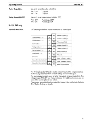 33
Use pin 2 to set the pulse output line.
Pin 2 OFF: Output 1
Pin 2 ON: Output 2
Use pin 3 to set pulse outputs to ON or OFF.
Pin 3 OFF: Pulse output OFF
Pin 3 ON: Pulse output ON
3-1-3 Wiring
The following illustration shows the function of each output.
A0
A2
A4
A6
A8
B0
B2
B4
B6
B9
B1
B3
B5
B7
B8
A7
A5
A3
A1
Voltage output 1 (–)
Current output 1 (–)
Pulse output 1 (–)
Not used.
Lower limit alarm output 1
Voltage output 2 (–)
Current output 2 (–)
Pulse output 2 (–)
Lower limit alarm output 2
Voltage output 1 (+)
Current output 1 (+)
Pulse output 1 (+)
Voltage output 2 (+)
Current output 2 (+)
Pulse output 2 (+)
Not used.
Upper limit alarm output 1
Upper limit alarm output 2
Alarm output common
The Analog Output Unit has two built-in output lines, but it is not possible to si-
multaneously use one of them for both voltage and current outputs.
The same output range is used for all of the outputs for a particular Unit. The
voltage range of 1 to 5 V and the current range of 4 to 20 mA, however, can be
used at the user’s option at any output.
Pulse output is possible for either output 1 or output 2, but not for both. Refer to
3-1-2 Switch Settings for details.
Pulse Output Line
Pulse Output ON/OFF
Terminal Allocation
Before Operation Section 3-1
 