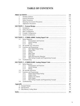 v
TABLE OF CONTENTS
PRECAUTIONS vii. . . . . . . . . . . . . . . . . . . . . . . . . . . . . . . . . . . . . . . . . . . . . . . .
1 Intended Audience viii. . . . . . . . . . . . . . . . . . . . . . . . . . . . . . . . . . . . . . . . . . . . . . . .
2 General Precautions viii. . . . . . . . . . . . . . . . . . . . . . . . . . . . . . . . . . . . . . . . . . . . . . .
3 Safety Precautions viii. . . . . . . . . . . . . . . . . . . . . . . . . . . . . . . . . . . . . . . . . . . . . . . .
4 Operating Environment Precautions ix. . . . . . . . . . . . . . . . . . . . . . . . . . . . . . . . . . .
5 Application Precautions ix. . . . . . . . . . . . . . . . . . . . . . . . . . . . . . . . . . . . . . . . . . . .
SECTION 1 – System Design 1. . . . . . . . . . . . . . . . . . . . . . . . . . . . . . . . . . . . . .
1-1 Introduction 2. . . . . . . . . . . . . . . . . . . . . . . . . . . . . . . . . . . . . . . . . . . . . . . . . . . . . .
1-2 Safety Precautions 2. . . . . . . . . . . . . . . . . . . . . . . . . . . . . . . . . . . . . . . . . . . . . . . .
1-3 Basic Configuration 3. . . . . . . . . . . . . . . . . . . . . . . . . . . . . . . . . . . . . . . . . . . . . . .
1-4 Example Configurations 4. . . . . . . . . . . . . . . . . . . . . . . . . . . . . . . . . . . . . . . . . . . .
1-5 System Considerations 5. . . . . . . . . . . . . . . . . . . . . . . . . . . . . . . . . . . . . . . . . . . . .
SECTION 2 – C200H-AD001 Analog Input Unit 7. . . . . . . . . . . . . . . . . . . . .
2-1 Before Operation 8. . . . . . . . . . . . . . . . . . . . . . . . . . . . . . . . . . . . . . . . . . . . . . . . .
2-1-1 Nomenclature and Functions 8. . . . . . . . . . . . . . . . . . . . . . . . . . . . . . . .
2-1-2 Switch Settings 10. . . . . . . . . . . . . . . . . . . . . . . . . . . . . . . . . . . . . . . . . .
2-1-3 Wiring 11. . . . . . . . . . . . . . . . . . . . . . . . . . . . . . . . . . . . . . . . . . . . . . . . .
2-2 Bit and DM Area Allocations 15. . . . . . . . . . . . . . . . . . . . . . . . . . . . . . . . . . . . . . . .
2-3 Functions and Programming 18. . . . . . . . . . . . . . . . . . . . . . . . . . . . . . . . . . . . . . . . .
2-3-1 Input Signal Range Setting 19. . . . . . . . . . . . . . . . . . . . . . . . . . . . . . . . .
2-3-2 Square Root 19. . . . . . . . . . . . . . . . . . . . . . . . . . . . . . . . . . . . . . . . . . . . .
2-3-3 Scaling 20. . . . . . . . . . . . . . . . . . . . . . . . . . . . . . . . . . . . . . . . . . . . . . . . .
2-3-4 Mean Value 21. . . . . . . . . . . . . . . . . . . . . . . . . . . . . . . . . . . . . . . . . . . . .
2-3-5 Peak Value 22. . . . . . . . . . . . . . . . . . . . . . . . . . . . . . . . . . . . . . . . . . . . . .
2-3-6 Input Disconnection Detection 23. . . . . . . . . . . . . . . . . . . . . . . . . . . . . .
2-3-7 Data Setting Example and Programming Concepts 23. . . . . . . . . . . . . .
2-4 Troubleshooting 26. . . . . . . . . . . . . . . . . . . . . . . . . . . . . . . . . . . . . . . . . . . . . . . . . .
SECTION 3 – C200H-DA001 Analog Output Units 29. . . . . . . . . . . . . . . . . . .
3-1 Before Operation 30. . . . . . . . . . . . . . . . . . . . . . . . . . . . . . . . . . . . . . . . . . . . . . . . .
3-1-1 Nomenclature and Functions 30. . . . . . . . . . . . . . . . . . . . . . . . . . . . . . . .
3-1-2 Switch Settings 32. . . . . . . . . . . . . . . . . . . . . . . . . . . . . . . . . . . . . . . . . .
3-1-3 Wiring 33. . . . . . . . . . . . . . . . . . . . . . . . . . . . . . . . . . . . . . . . . . . . . . . . .
3-2 Bit and DM Allocations 36. . . . . . . . . . . . . . . . . . . . . . . . . . . . . . . . . . . . . . . . . . . .
3-3 Functions and Programming 38. . . . . . . . . . . . . . . . . . . . . . . . . . . . . . . . . . . . . . . . .
3-3-1 Output Signal Range Setting 39. . . . . . . . . . . . . . . . . . . . . . . . . . . . . . . .
3-3-2 Output Limits 39. . . . . . . . . . . . . . . . . . . . . . . . . . . . . . . . . . . . . . . . . . . .
3-3-3 Output Limit Alarms 41. . . . . . . . . . . . . . . . . . . . . . . . . . . . . . . . . . . . . .
3-3-4 Pulse Output 42. . . . . . . . . . . . . . . . . . . . . . . . . . . . . . . . . . . . . . . . . . . . .
3-3-5 Data Setting Example and Programming Concepts 43. . . . . . . . . . . . . .
3-4 Troubleshooting 45. . . . . . . . . . . . . . . . . . . . . . . . . . . . . . . . . . . . . . . . . . . . . . . . . .
Appendix 47. . . . . . . . . . . . . . . . . . . . . . . . . . . . . . . . . . . . . . . . . . . . . . . . . . . . . .
A – Standard Models 47. . . . . . . . . . . . . . . . . . . . . . . . . . . . . . . . . . . . . . . . . . . . . . . . . . . .
B – Specifications 49. . . . . . . . . . . . . . . . . . . . . . . . . . . . . . . . . . . . . . . . . . . . . . . . . . . . . .
C – Data Memory Coding Sheets 53. . . . . . . . . . . . . . . . . . . . . . . . . . . . . . . . . . . . . . . . . .
Index 55. . . . . . . . . . . . . . . . . . . . . . . . . . . . . . . . . . . . . . . . . . . . . . . . . . . . . . . . . .
 