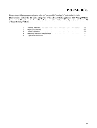 vii
PRECAUTIONS
This section provides general precautions for using the Programmable Controller (PC) and Analog I/O Units.
The information contained in this section is important for the safe and reliable application of the Analog I/O Units.
You must read this section and understand the information contained before attempting to set up or operate a PC
system and Analog I/O Units.
1 Intended Audience viii. . . . . . . . . . . . . . . . . . . . . . . . . . . . . . . . . . . . . . . . . . . . . . . . .
2 General Precautions viii. . . . . . . . . . . . . . . . . . . . . . . . . . . . . . . . . . . . . . . . . . . . . . . .
3 Safety Precautions viii. . . . . . . . . . . . . . . . . . . . . . . . . . . . . . . . . . . . . . . . . . . . . . . . .
4 Operating Environment Precautions ix. . . . . . . . . . . . . . . . . . . . . . . . . . . . . . . . . . .
5 Application Precautions ix. . . . . . . . . . . . . . . . . . . . . . . . . . . . . . . . . . . . . . . . . . . . .
 