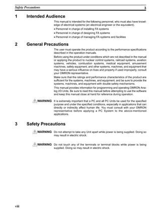 !
!
!
viii
1 Intended Audience
This manual is intended for the following personnel, who must also have knowl-
edge of electrical systems (an electrical engineer or the equivalent).
• Personnel in charge of installing FA systems
• Personnel in charge of designing FA systems
• Personnel in charge of managing FA systems and facilities
2 General Precautions
The user must operate the product according to the performance specifications
described in the operation manuals.
Before using the product under conditions which are not described in the manual
or applying the product to nuclear control systems, railroad systems, aviation
systems, vehicles, combustion systems, medical equipment, amusement
machines, safety equipment, and other systems, machines, and equipment that
may have a serious influence on lives and property if used improperly, consult
your OMRON representative.
Make sure that the ratings and performance characteristics of the product are
sufficient for the systems, machines, and equipment, and be sure to provide the
systems, machines, and equipment with double safety mechanisms.
This manual provides information for programming and operating OMRON Ana-
log I/O Units. Be sure to read this manual before attempting to use the software
and keep this manual close at hand for reference during operation.
WARNING It is extremely important that a PC and all PC Units be used for the specified
purpose and under the specified conditions, especially in applications that can
directly or indirectly affect human life. You must consult with your OMRON
representative before applying a PC System to the above-mentioned
applications.
3 Safety Precautions
WARNING Do not attempt to take any Unit apart while power is being supplied. Doing so
may result in electric shock.
WARNING Do not touch any of the terminals or terminal blocks while power is being
supplied. Doing so may result in electric shock.
Safety Precautions 3
 