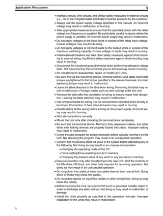 x
• Interlock circuits, limit circuits, and similar safety measures in external circuits
(i.e., not in the Programmable Controller) must be provided by the customer.
• Always use the power supply voltage specified in this manual. An incorrect
voltage may result in malfunction or burning.
• Take appropriate measures to ensure that the specified power with the rated
voltage and frequency is supplied. Be particularly careful in places where the
power supply is unstable. An incorrect power supply may result in malfunction.
• Do not apply voltages to the Input Units in excess of the rated input voltage.
Excess voltages may result in burning.
• Do not apply voltages or connect loads to the Output Units in excess of the
maximum switching capacity. Excess voltage or loads may result in burning.
• Install external breakers and take other safety measures against short-circuit-
ing in external wiring. Insufficient safety measures against short-circuiting may
result in burning.
• Disconnect the functional ground terminal when performing withstand voltage
tests. Not disconnecting the functional ground terminal may result in burning.
• Do not attempt to disassemble, repair, or modify any Units.
• Be sure that all the mounting screws, terminal screws, and cable connector
screws are tightened to the torque specified in the relevant manuals. Incorrect
tightening torque may result in malfunction.
• Leave the label attached to the Unit when wiring. Removing the label may re-
sult in malfunction if foreign matter such as wire cuttings enter the Unit.
• Remove the label after the completion of wiring to ensure proper heat dissipa-
tion. Leaving the label attached may result in malfunction.
• Use crimp terminals for wiring. Do not connect bare stranded wires directly to
terminals. Connection of bare stranded wires may result in burning.
• Double-check all the wiring before turning on the power supply. Incorrect wir-
ing may result in burning.
• Wire all connections correctly.
• Mount the Unit only after checking the terminal block completely.
• Be sure that the terminal blocks, Memory Units, expansion cables, and other
items with locking devices are properly locked into place. Improper locking
may result in malfunction.
• Check the user program for proper execution before actually running it on the
Unit. Not checking the program may result in an unexpected operation.
• Confirm that no adverse effect will occur in the system before attempting any of
the following. Not doing so may result in an unexpected operation.
• Changing the operating mode of the PC.
• Force-setting/force-resetting any bit in memory.
• Changing the present value of any word or any set value in memory.
• Resume operation only after transferring to the new CPU Unit the contents of
the DM Area, HR Area, and other data required for resuming operation. Not
doing so may result in an unexpected operation.
• Do not pull on the cables or bend the cables beyond their natural limit. Doing
either of these may break the cables.
• Do not place objects on top of the cables or other wiring lines. Doing so may
break the cables.
• Before touching the Unit, be sure to first touch a grounded metallic object in
order to discharge any static built-up. Not doing so may result in malfunction or
damage.
• Install the Units properly as specified in the operation manuals. Improper
installation of the Units may result in malfunction.
Application Precautions 5
 