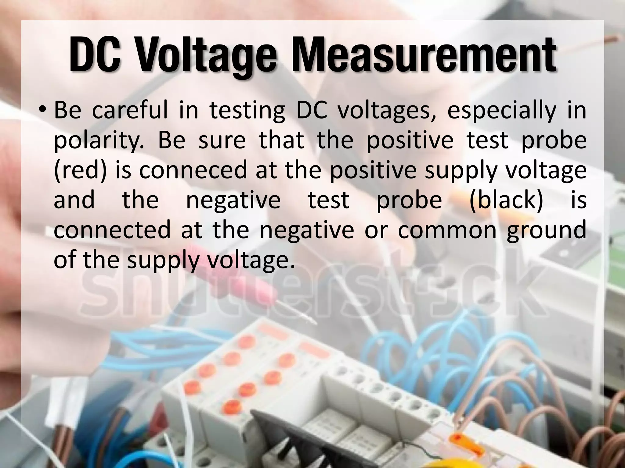 DC Voltage Measurement
• Be careful in testing DC voltages, especially in
polarity. Be sure that the positive test probe
(red) is conneced at the positive supply voltage
and the negative test probe (black) is
connected at the negative or common ground
of the supply voltage.
 
