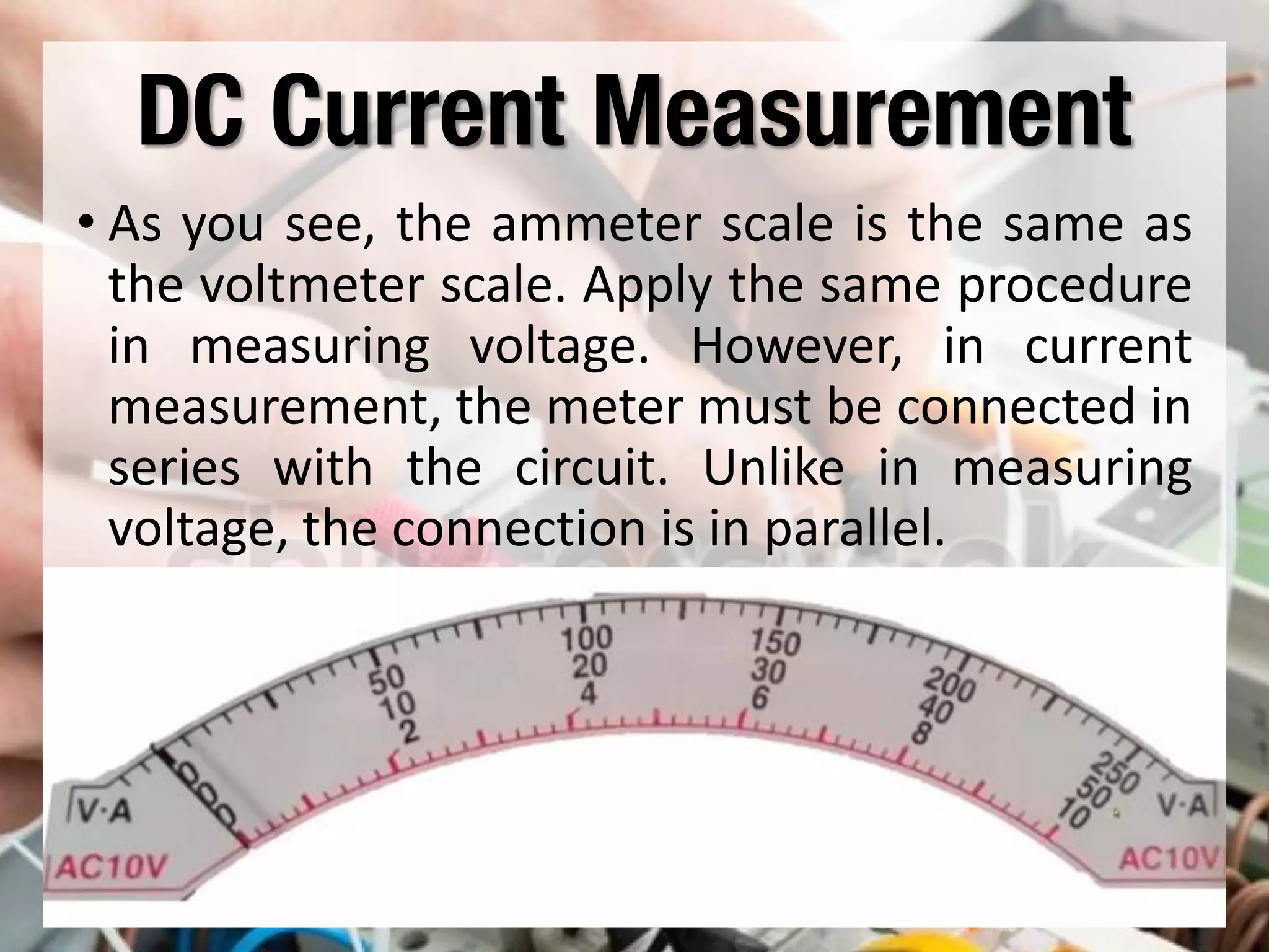 DC Current Measurement
• As you see, the ammeter scale is the same as
the voltmeter scale. Apply the same procedure
in measuring voltage. However, in current
measurement, the meter must be connected in
series with the circuit. Unlike in measuring
voltage, the connection is in parallel.
 