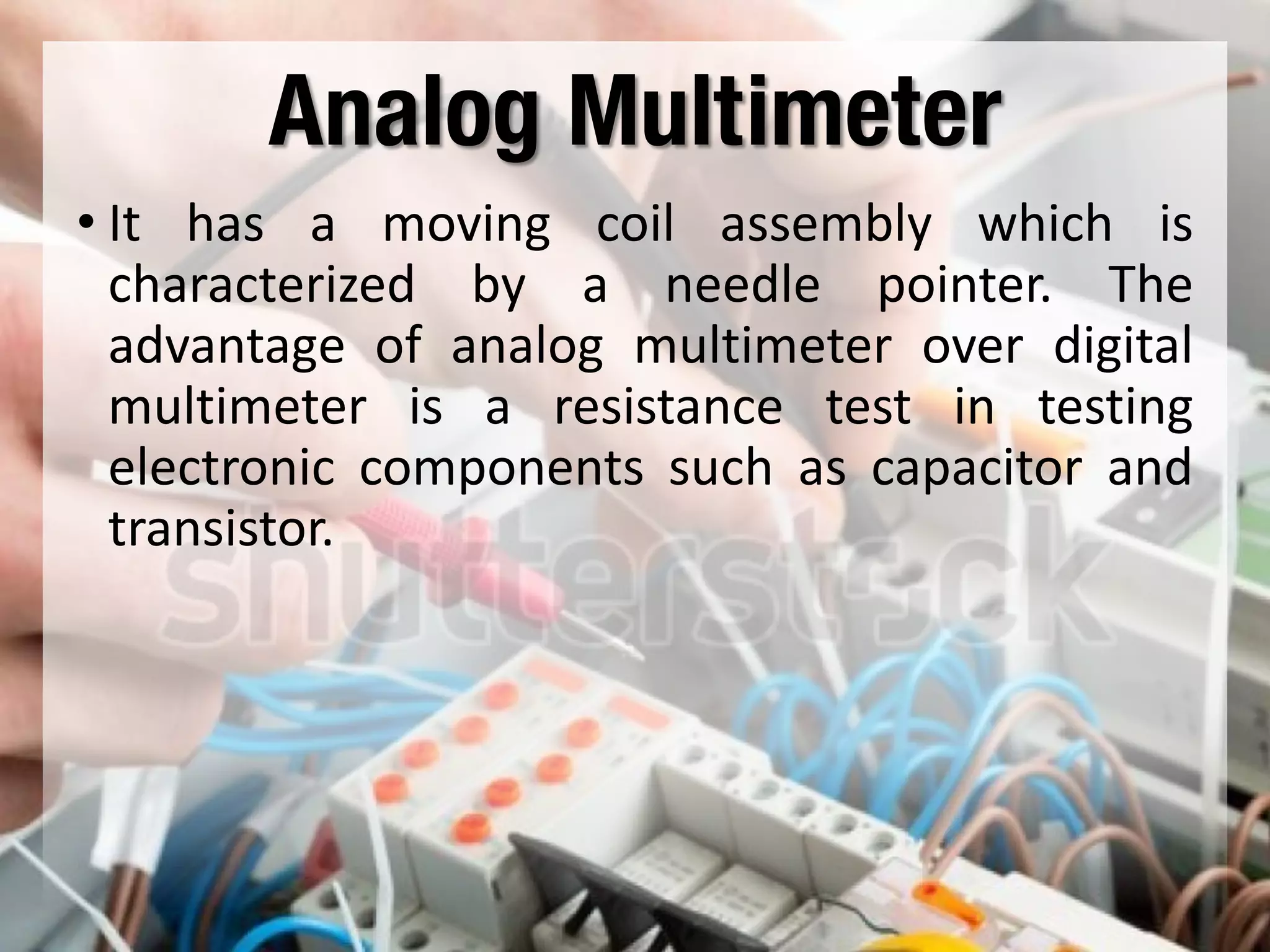 Analog Multimeter
• It has a moving coil assembly which is
characterized by a needle pointer. The
advantage of analog multimeter over digital
multimeter is a resistance test in testing
electronic components such as capacitor and
transistor.
 