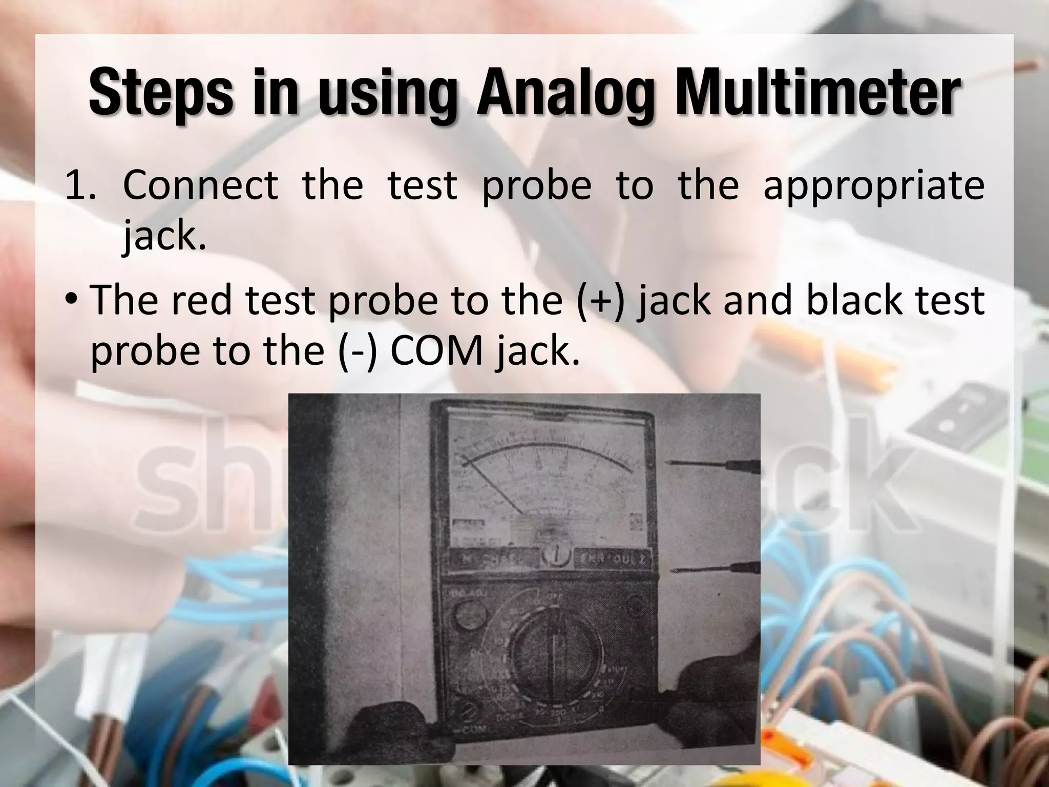 Steps in using Analog Multimeter
1. Connect the test probe to the appropriate
jack.
• The red test probe to the (+) jack and black test
probe to the (-) COM jack.
 