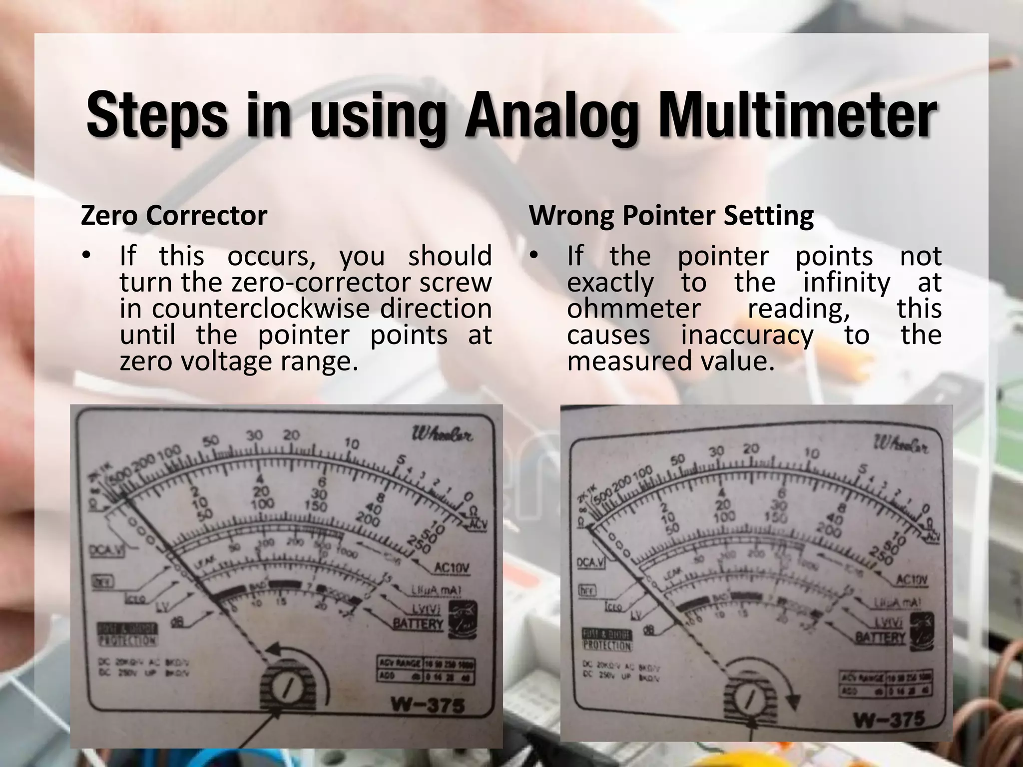 Steps in using Analog Multimeter
Zero Corrector
• If this occurs, you should
turn the zero-corrector screw
in counterclockwise direction
until the pointer points at
zero voltage range.
Wrong Pointer Setting
• If the pointer points not
exactly to the infinity at
ohmmeter reading, this
causes inaccuracy to the
measured value.
 