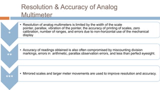 Resolution & Accuracy of Analog
Multimeter
*

**

***

• Resolution of analog multimeters is limited by the width of the scale
pointer, parallax, vibration of the pointer, the accuracy of printing of scales, zero
calibration, number of ranges, and errors due to non-horizontal use of the mechanical
display

• Accuracy of readings obtained is also often compromised by miscounting division
markings, errors in arithmetic, parallax observation errors, and less than perfect eyesight.

• Mirrored scales and larger meter movements are used to improve resolution and accuracy.

 