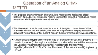 Operation of an Analog OHMMETER
*
**

***

• The purpose of an ohmmeter, of course, is to measure the resistance placed
between its leads. This resistance reading is indicated through a mechanical meter
movement which operates on electric current.

• The ohmmeter must have an internal source of voltage to create the necessary
current to operate the movement, and also have appropriate ranging resistors to
allow just the right amount of current through the movement at any given resistance.

• A more accurate type of ohmmeter has an electronic circuit that passes a
constant current (I) through the resistance, and another circuit that measures
the voltage (V) across the resistance. According to the following
equation, derived from Ohm's Law, the value of the resistance (R) is given by
R =V/I.

 