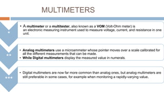 MULTIMETERS
• A multimeter or a multitester, also known as a VOM (Volt-Ohm meter) is

*
**
***

an electronic measuring instrument used to measure voltage, current, and resistance in one
unit.

• Analog multimeters use a microammeter whose pointer moves over a scale calibrated for
all the different measurements that can be made.
• While Digital multimeters display the measured value in numerals.

• Digital multimeters are now far more common than analog ones, but analog multimeters are
still preferable in some cases, for example when monitoring a rapidly-varying value.

 