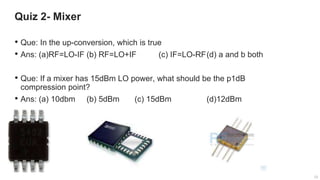 12
12
Quiz 2- Mixer
12
• Que: In the up-conversion, which is true
• Ans: (a)RF=LO-IF (b) RF=LO+IF (c) IF=LO-RF(d) a and b both
• Que: If a mixer has 15dBm LO power, what should be the p1dB
compression point?
• Ans: (a) 10dbm (b) 5dBm (c) 15dBm (d)12dBm
 