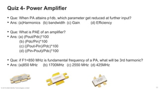 21
21
Quiz 4- Power Amplifier
21
© 2019-2020 Sterlite Technologies Limited
• Que: When PA attains p1db, which parameter get reduced at further input?
• Ans: (a)Harmonics (b) bandwidth (c) Gain (d) Efficiency
• Que: What is PAE of an amplifier?
• Ans: (a) (Pout/Pdc)*100
(b) (Pdc/Pin)*100
(c) ((Pout-Pin)/Pdc)*100
(d) ((Pin-Pout)/Pdc)*100
• Que: if F1=850 MHz is fundamental frequency of a PA, what will be 3rd harmonic?
• Ans: (a)850 MHz (b) 1700MHz (c) 2550 MHz (d) 425MHz
 