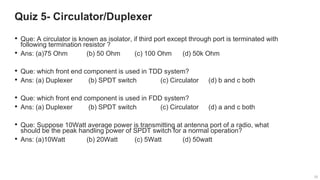 25
25
Quiz 5- Circulator/Duplexer
25
• Que: A circulator is known as isolator, if third port except through port is terminated with
following termination resistor ?
• Ans: (a)75 Ohm (b) 50 Ohm (c) 100 Ohm (d) 50k Ohm
• Que: which front end component is used in TDD system?
• Ans: (a) Duplexer (b) SPDT switch (c) Circulator (d) b and c both
• Que: which front end component is used in FDD system?
• Ans: (a) Duplexer (b) SPDT switch (c) Circulator (d) a and c both
• Que: Suppose 10Watt average power is transmitting at antenna port of a radio, what
should be the peak handling power of SPDT switch for a normal operation?
• Ans: (a)10Watt (b) 20Watt (c) 5Watt (d) 50watt
 