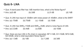 29
29
Quiz 6- LNA
29
• Que: A band pass filter has 1dB insertion loss, what is the Noise figure?
• Ans: (a)3 dB (b) 2dB (c) 0 dB (d) 1dB
• Que: A LNA has input of -30dBm with noise power of -40dBm, what is the SNR?
• Ans: (a) -70dB (b) 70dB (c) -10dB (d) 10dB
• Que: A LNA has SNRin=10dB and SNRout=6dB, what is noise figure of LNA
• Ans: (a) 2.2dB (b) 4dB (c) 6dB (d) 10dB
• Que: there are two LNA in Rx chain in cascaded, NF1=1dB, G1=10dB, NF2=3dB,
G2=20dB, what is total equivalent Noise figure?
• Ans: (a) 1.3dB (b) 1dB (c) 1.2dB (d) 3dB
 