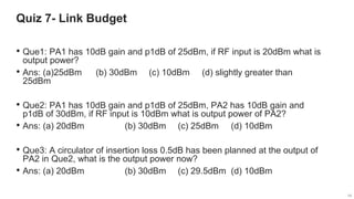 34
34
Quiz 7- Link Budget
34
• Que1: PA1 has 10dB gain and p1dB of 25dBm, if RF input is 20dBm what is
output power?
• Ans: (a)25dBm (b) 30dBm (c) 10dBm (d) slightly greater than
25dBm
• Que2: PA1 has 10dB gain and p1dB of 25dBm, PA2 has 10dB gain and
p1dB of 30dBm, if RF input is 10dBm what is output power of PA2?
• Ans: (a) 20dBm (b) 30dBm (c) 25dBm (d) 10dBm
• Que3: A circulator of insertion loss 0.5dB has been planned at the output of
PA2 in Que2, what is the output power now?
• Ans: (a) 20dBm (b) 30dBm (c) 29.5dBm (d) 10dBm
 