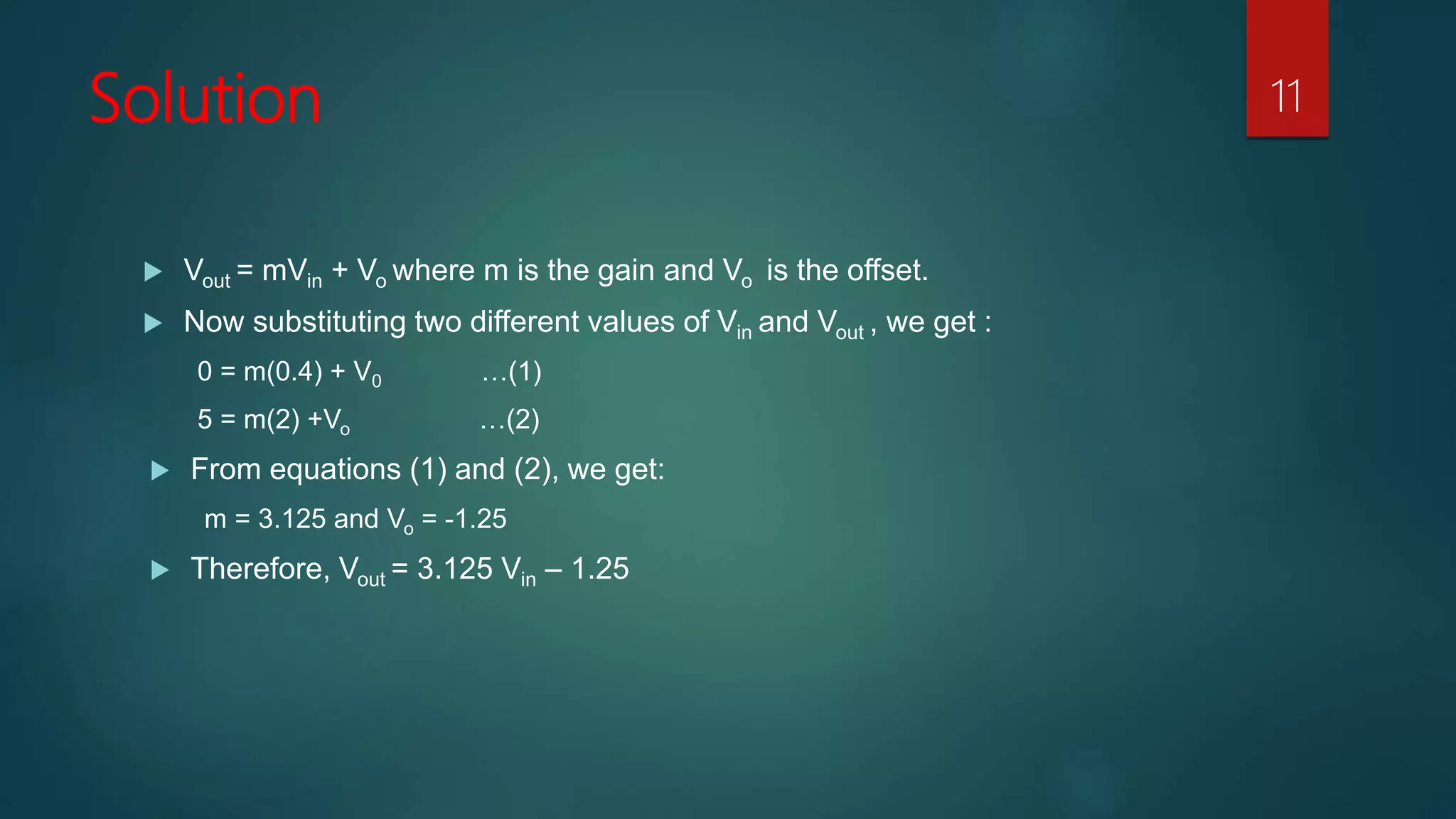 Solution
Vout = mVin + Vo where m is the gain and Vo is the offset.
Now substituting two different values of Vin and Vout , we get :
0 = m(0.4) + V0 …(1)
5 = m(2) +Vo …(2)
From equations (1) and (2), we get:
m = 3.125 and Vo = -1.25
Therefore, Vout = 3.125 Vin – 1.25
11
