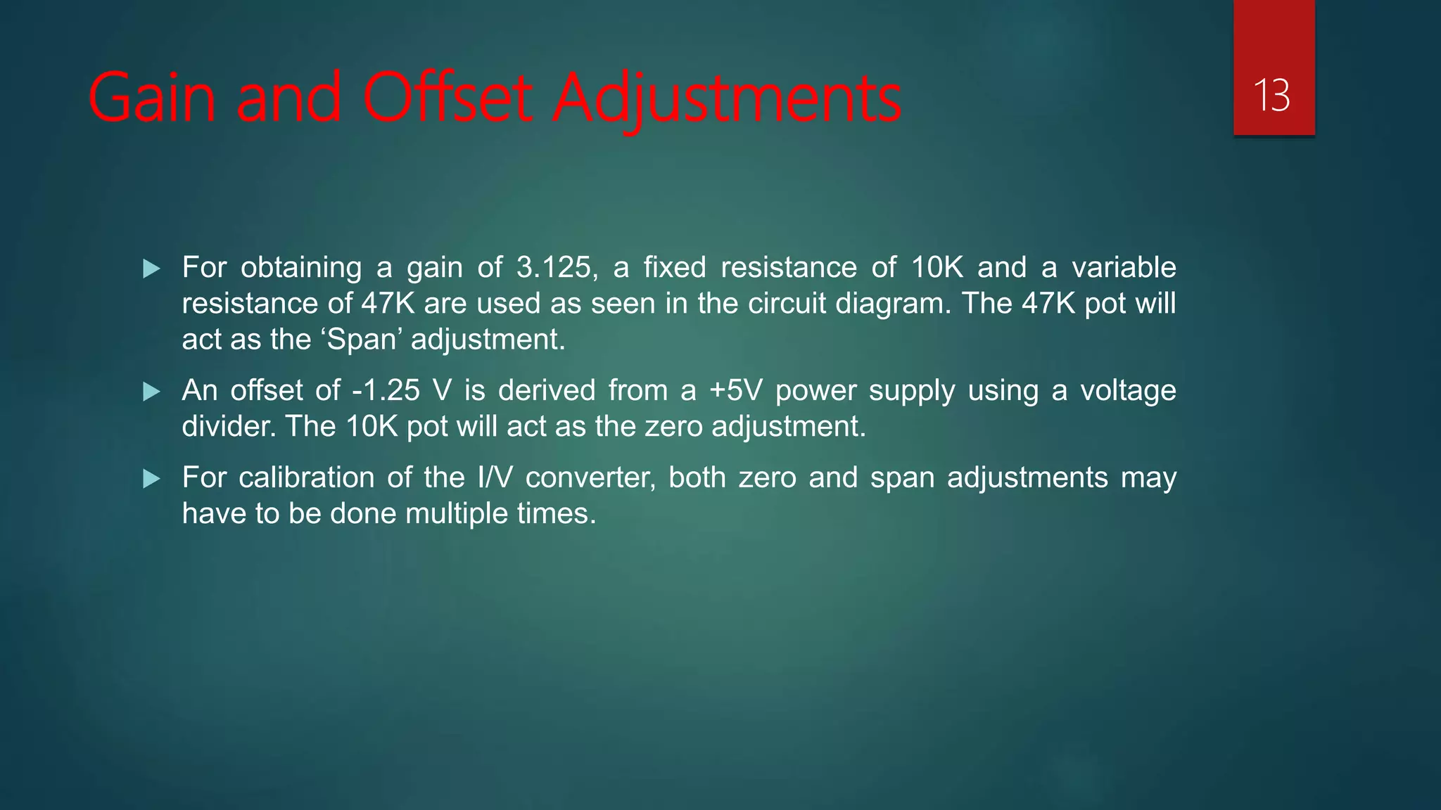 Gain and Offset Adjustments
For obtaining a gain of 3.125, a fixed resistance of 10K and a variable
resistance of 47K are used as seen in the circuit diagram. The 47K pot will
act as the ‘Span’ adjustment.
An offset of -1.25 V is derived from a +5V power supply using a voltage
divider. The 10K pot will act as the zero adjustment.
For calibration of the I/V converter, both zero and span adjustments may
have to be done multiple times.
13