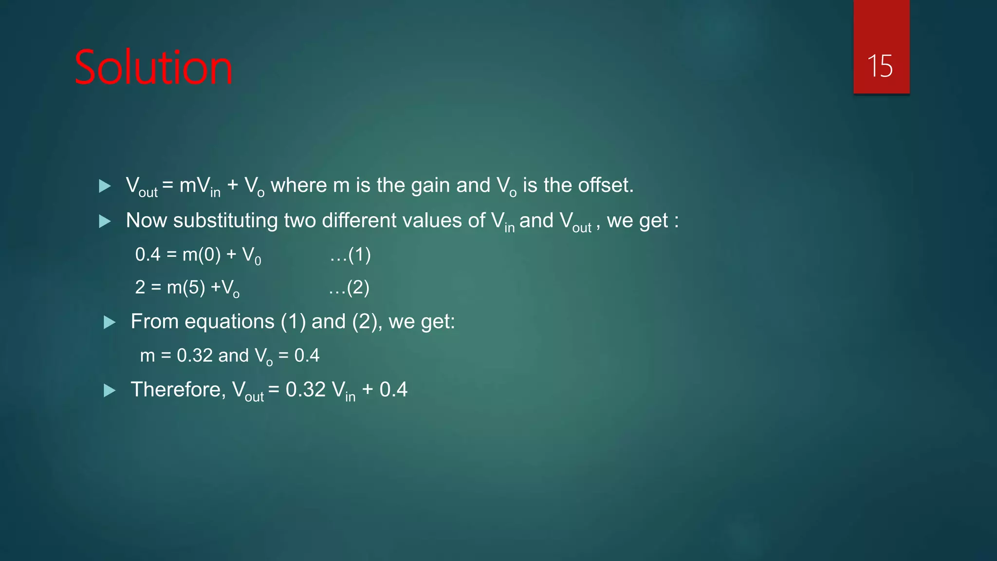 Solution 15
Vout = mVin + Vo where m is the gain and Vo is the offset.
Now substituting two different values of Vin and Vout , we get :
0.4 = m(0) + V0 …(1)
2 = m(5) +Vo …(2)
From equations (1) and (2), we get:
m = 0.32 and Vo = 0.4
Therefore, Vout = 0.32 Vin + 0.4