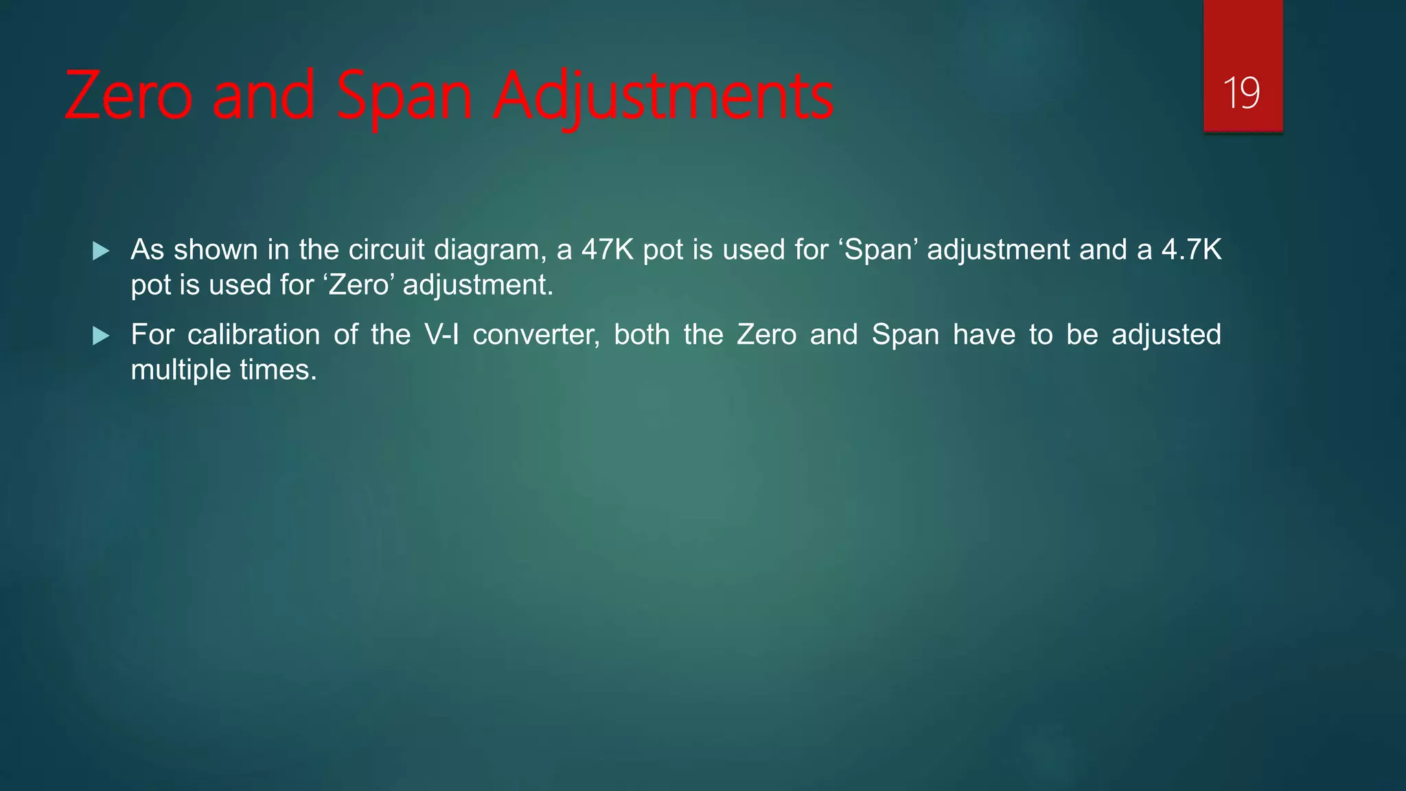 Zero and Span Adjustments
As shown in the circuit diagram, a 47K pot is used for ‘Span’ adjustment and a 4.7K
pot is used for ‘Zero’ adjustment.
For calibration of the V-I converter, both the Zero and Span have to be adjusted
multiple times.
19