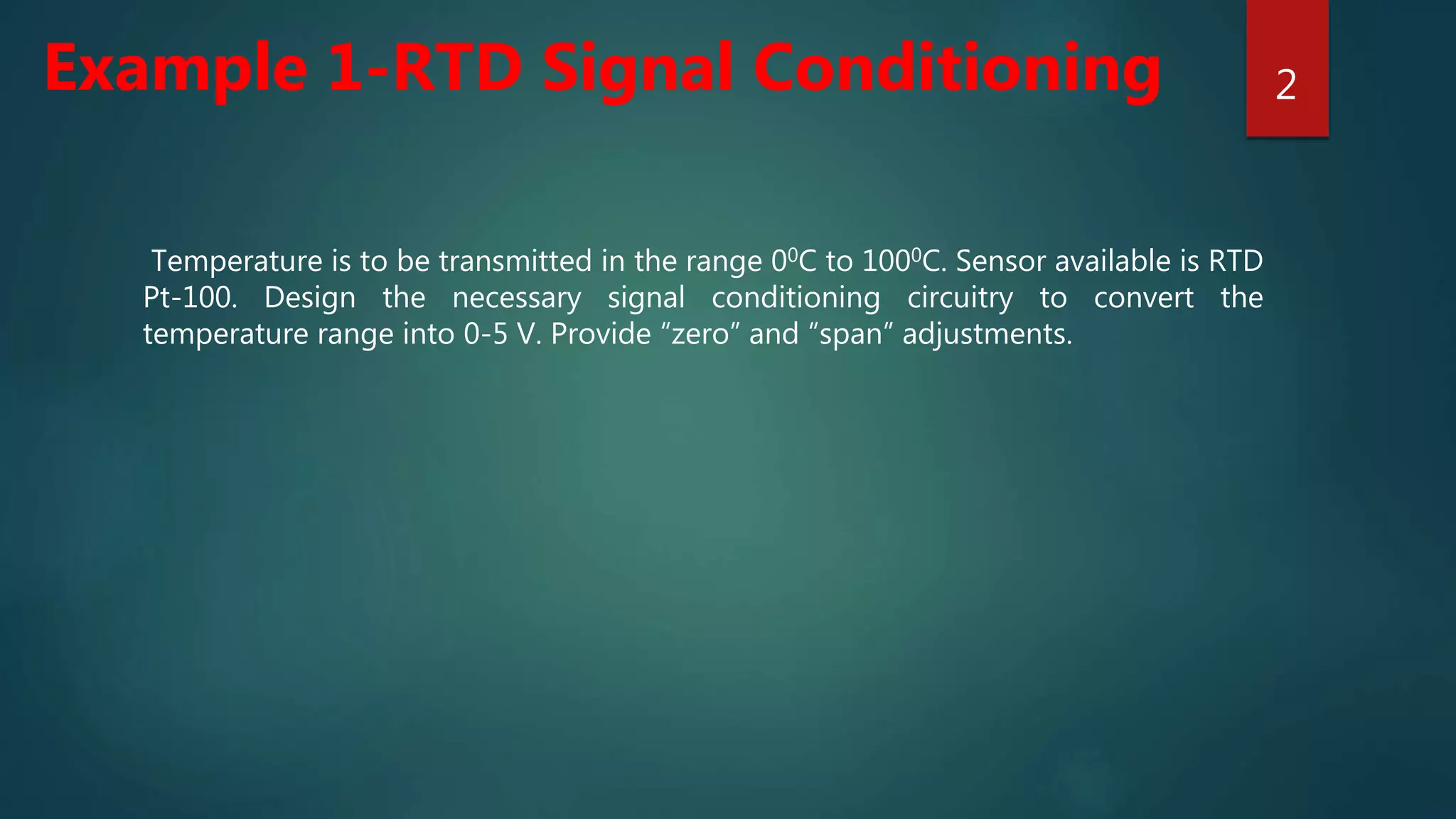 Temperature is to be transmitted in the range 00C to 1000C. Sensor available is RTD
Pt-100. Design the necessary signal conditioning circuitry to convert the
temperature range into 0-5 V. Provide “zero” and “span” adjustments.
2
Example 1-RTD Signal Conditioning