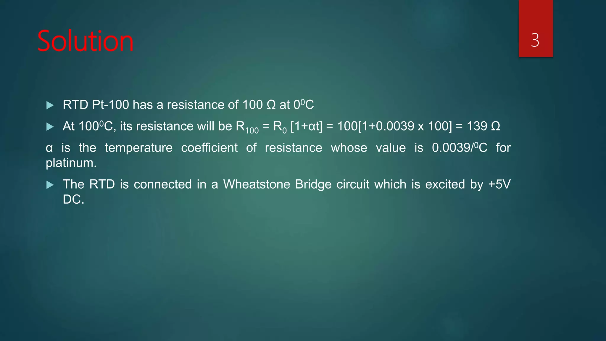 Solution
 RTD Pt-100 has a resistance of 100 Ω at 00C
 At 1000C, its resistance will be R100 = R0 [1+αt] = 100[1+0.0039 x 100] = 139 Ω
α is the temperature coefficient of resistance whose value is 0.0039/0C for
platinum.
 The RTD is connected in a Wheatstone Bridge circuit which is excited by +5V
DC.
3
 