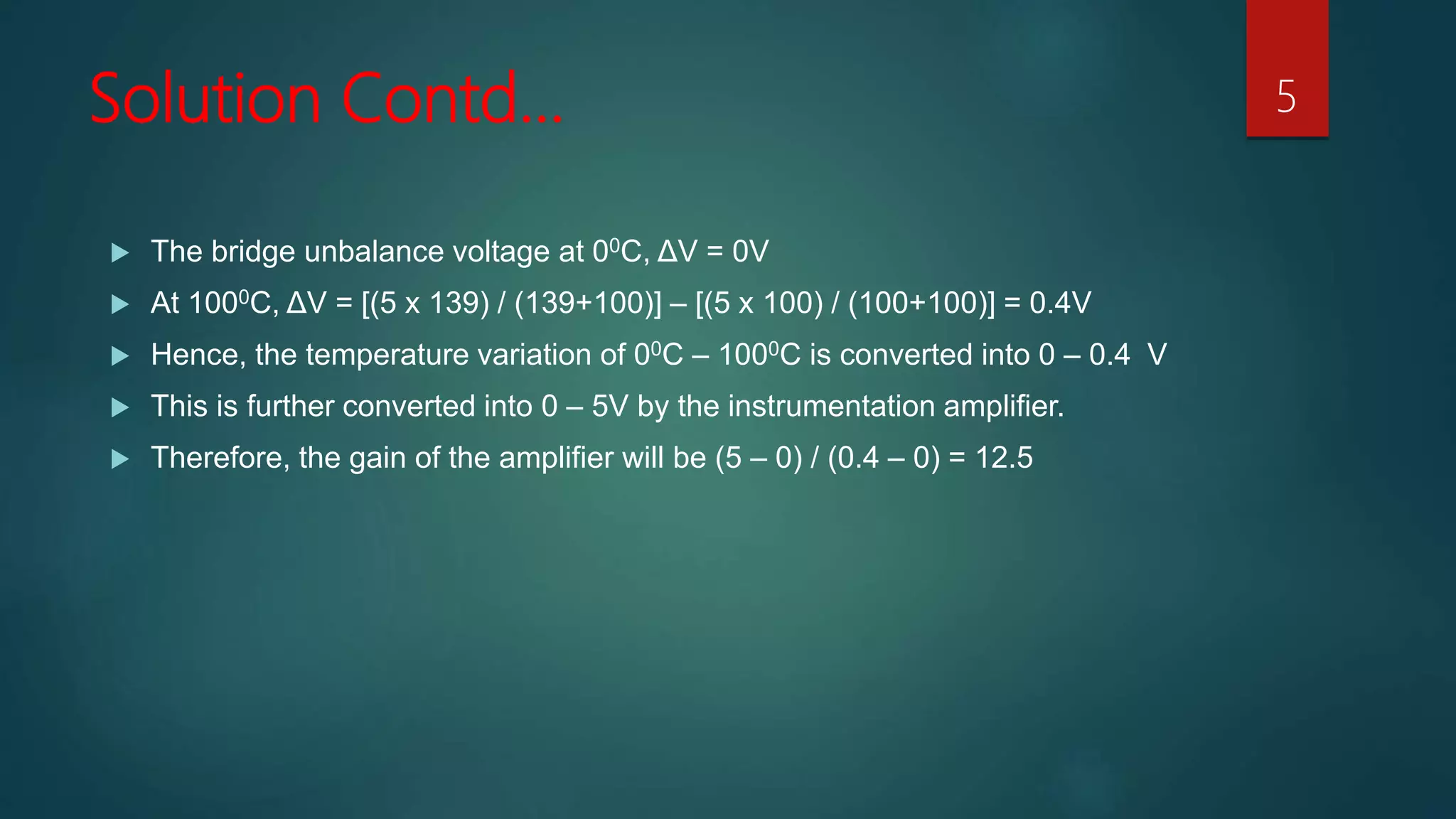 Solution Contd…
 The bridge unbalance voltage at 00C, ΔV = 0V
 At 1000C, ΔV = [(5 x 139) / (139+100)] – [(5 x 100) / (100+100)] = 0.4V
 Hence, the temperature variation of 00C – 1000C is converted into 0 – 0.4 V
 This is further converted into 0 – 5V by the instrumentation amplifier.
 Therefore, the gain of the amplifier will be (5 – 0) / (0.4 – 0) = 12.5
5
 