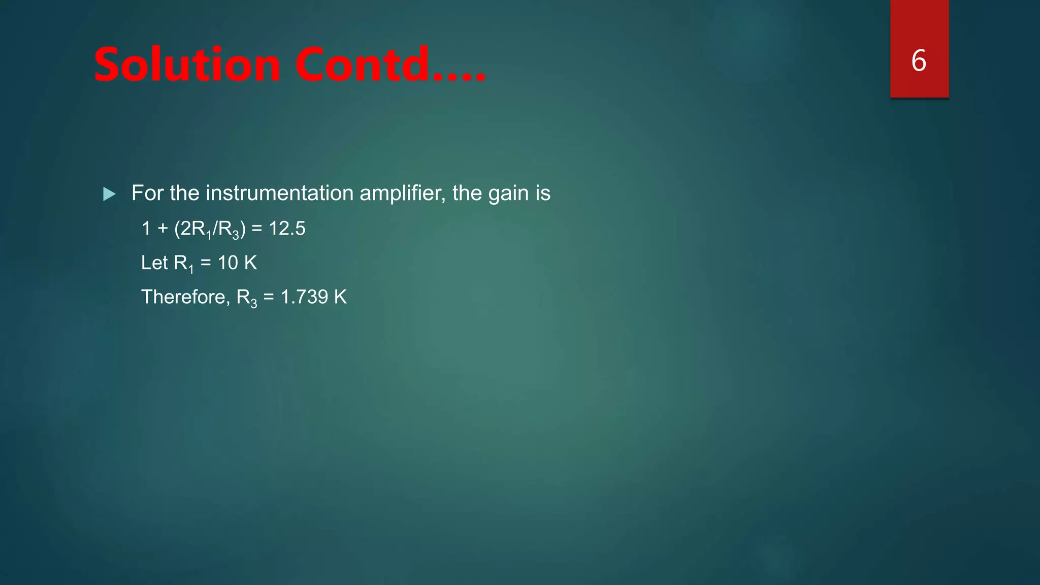  For the instrumentation amplifier, the gain is
1 + (2R1/R3) = 12.5
Let R1 = 10 K
Therefore, R3 = 1.739 K
6
Solution Contd….