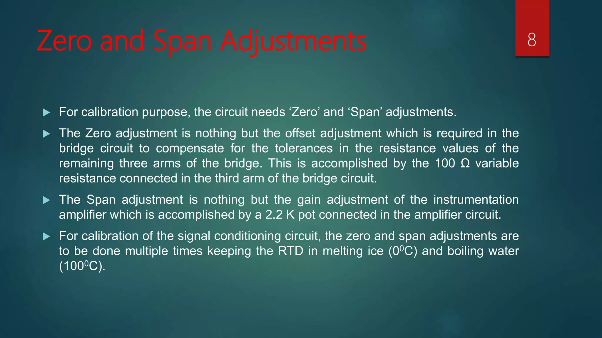 Zero and Span Adjustments
For calibration purpose, the circuit needs ‘Zero’ and ‘Span’ adjustments.
The Zero adjustment is nothing but the offset adjustment which is required in the
bridge circuit to compensate for the tolerances in the resistance values of the
remaining three arms of the bridge. This is accomplished by the 100 Ω variable
resistance connected in the third arm of the bridge circuit.
The Span adjustment is nothing but the gain adjustment of the instrumentation
amplifier which is accomplished by a 2.2 K pot connected in the amplifier circuit.
For calibration of the signal conditioning circuit, the zero and span adjustments are
to be done multiple times keeping the RTD in melting ice (00C) and boiling water
(1000C).
8