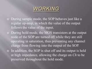  During sample mode, the SOP behaves just like a
regular op-amp, in which the value of the output
follows the value of the input.
 During hold mode, the MOS transistors at the output
node of the SOP are turned off while they are still
operating in saturation, thus preventing any channel
charge from flowing into the output of the SOP.
 In addition, the SOP is shut off and its output is held
at high impedance, allowing the charge on Ch to be
preserved throughout the hold mode.
 