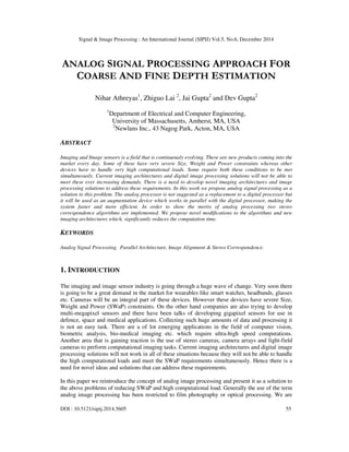 Signal & Image Processing : An International Journal (SIPIJ) Vol.5, No.6, December 2014
DOI : 10.5121/sipij.2014.5605 55
ANALOG SIGNAL PROCESSING APPROACH FOR
COARSE AND FINE DEPTH ESTIMATION
Nihar Athreyas1
, Zhiguo Lai 2
, Jai Gupta2
and Dev Gupta2
1
Department of Electrical and Computer Engineering,
University of Massachusetts, Amherst, MA, USA
2
Newlans Inc., 43 Nagog Park, Acton, MA, USA
ABSTRACT
Imaging and Image sensors is a field that is continuously evolving. There are new products coming into the
market every day. Some of these have very severe Size, Weight and Power constraints whereas other
devices have to handle very high computational loads. Some require both these conditions to be met
simultaneously. Current imaging architectures and digital image processing solutions will not be able to
meet these ever increasing demands. There is a need to develop novel imaging architectures and image
processing solutions to address these requirements. In this work we propose analog signal processing as a
solution to this problem. The analog processor is not suggested as a replacement to a digital processor but
it will be used as an augmentation device which works in parallel with the digital processor, making the
system faster and more efficient. In order to show the merits of analog processing two stereo
correspondence algorithms are implemented. We propose novel modifications to the algorithms and new
imaging architectures which, significantly reduces the computation time.
KEYWORDS
Analog Signal Processing, Parallel Architecture, Image Alignment & Stereo Correspondence.
1. INTRODUCTION
The imaging and image sensor industry is going through a huge wave of change. Very soon there
is going to be a great demand in the market for wearables like smart watches, headbands, glasses
etc. Cameras will be an integral part of these devices. However these devices have severe Size,
Weight and Power (SWaP) constraints. On the other hand companies are also trying to develop
multi-megapixel sensors and there have been talks of developing gigapixel sensors for use in
defence, space and medical applications. Collecting such huge amounts of data and processing it
is not an easy task. There are a of lot emerging applications in the field of computer vision,
biometric analysis, bio-medical imaging etc. which require ultra-high speed computations.
Another area that is gaining traction is the use of stereo cameras, camera arrays and light-field
cameras to perform computational imaging tasks. Current imaging architectures and digital image
processing solutions will not work in all of these situations because they will not be able to handle
the high computational loads and meet the SWaP requirements simultaneously. Hence there is a
need for novel ideas and solutions that can address these requirements.
In this paper we reintroduce the concept of analog image processing and present it as a solution to
the above problems of reducing SWaP and high computational load. Generally the use of the term
analog image processing has been restricted to film photography or optical processing. We are
 