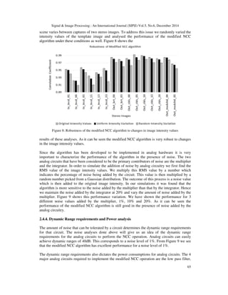 Signal & Image Processing : An International Journal (SIPIJ) Vol.5, No.6, December 2014
65
scene varies between captures of two stereo images. To address this issue we randomly varied the
intensity values of the template image and analysed the performance of the modified NCC
algorithm under these conditions as well. Figure 8 shows the
Figure 8: Robustness of the modified NCC algorithm to changes in image intensity values
results of these analyses. As it can be seen the modified NCC algorithm is very robust to changes
in the image intensity values.
Since the algorithm has been developed to be implemented in analog hardware it is very
important to characterize the performance of the algorithm in the presence of noise. The two
analog circuits that have been considered to be the primary contributors of noise are the multiplier
and the integrator. In order to simulate the addition of noise by analog circuitry we first find the
RMS value of the image intensity values. We multiply this RMS value by a number which
indicates the percentage of noise being added by the circuit. This value is then multiplied by a
random number picked from a Gaussian distribution. The outcome of this process is a noise value
which is then added to the original image intensity. In our simulations it was found that the
algorithm is more sensitive to the noise added by the multiplier than that by the integrator. Hence
we maintain the noise added by the integrator at 20% and vary the amount of noise added by the
multiplier. Figure 9 shows this performance variation. We have shown the performance for 3
different noise values added by the multiplier, 1%, 10% and 20%. As it can be seen the
performance of the modified NCC algorithm is still good in the presence of noise added by the
analog circuitry.
2.4.4. Dynamic Range requirements and Power analysis
The amount of noise that can be tolerated by a circuit determines the dynamic range requirements
for that circuit. The noise analyses done above will give us an idea of the dynamic range
requirements for the analog circuits to perform the NCC operation. Analog circuits can easily
achieve dynamic ranges of 40dB. This corresponds to a noise level of 1%. From Figure 9 we see
that the modified NCC algorithm has excellent performance for a noise level of 1%.
The dynamic range requirements also dictates the power consumptions for analog circuits. The 4
major analog circuits required to implement the modified NCC operation are the low pass filter,
 