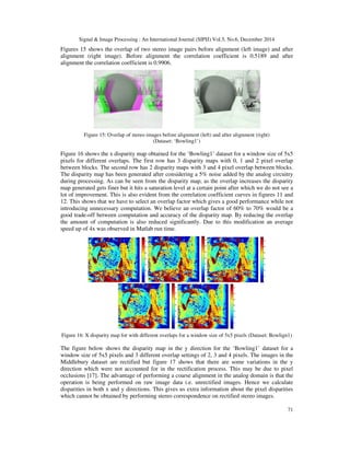Signal & Image Processing : An International Journal (SIPIJ) Vol.5, No.6, December 2014
71
Figures 15 shows the overlap of two stereo image pairs before alignment (left image) and after
alignment (right image). Before alignment the correlation coefficient is 0.5189 and after
alignment the correlation coefficient is 0.9906.
Figure 15: Overlap of stereo images before alignment (left) and after alignment (right)
(Dataset: ‘Bowling1’)
Figure 16 shows the x disparity map obtained for the ‘Bowling1’ dataset for a window size of 5x5
pixels for different overlaps. The first row has 3 disparity maps with 0, 1 and 2 pixel overlap
between blocks. The second row has 2 disparity maps with 3 and 4 pixel overlap between blocks.
The disparity map has been generated after considering a 5% noise added by the analog circuitry
during processing. As can be seen from the disparity map, as the overlap increases the disparity
map generated gets finer but it hits a saturation level at a certain point after which we do not see a
lot of improvement. This is also evident from the correlation coefficient curves in figures 11 and
12. This shows that we have to select an overlap factor which gives a good performance while not
introducing unnecessary computation. We believe an overlap factor of 60% to 70% would be a
good trade-off between computation and accuracy of the disparity map. By reducing the overlap
the amount of computation is also reduced significantly. Due to this modification an average
speed up of 4x was observed in Matlab run time.
Figure 16: X disparity map for with different overlaps for a window size of 5x5 pixels (Dataset: Bowlign1)
The figure below shows the disparity map in the y direction for the ‘Bowling1’ dataset for a
window size of 5x5 pixels and 3 different overlap settings of 2, 3 and 4 pixels. The images in the
Middlebury dataset are rectified but figure 17 shows that there are some variations in the y
direction which were not accounted for in the rectification process. This may be due to pixel
occlusions [17]. The advantage of performing a coarse alignment in the analog domain is that the
operation is being performed on raw image data i.e. unrectified images. Hence we calculate
disparities in both x and y directions. This gives us extra information about the pixel disparities
which cannot be obtained by performing stereo correspondence on rectified stereo images.
 