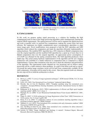 Signal & Image Processing : An International Journal (SIPIJ) Vol.5, No.6, December 2014
72
Figure 17: Y disparity map for with different overlaps for a window size of 5x5 pixels
(Dataset: ‘Bowling1’)
4. CONCLUSIONS
In this work we propose analog signal processing as a solution for handling the high
computational load of some of the image processing algorithms while simultaneously meeting the
reduced SWaP requirements. The analog processor will be used to augment the digital processor
and work in parallel with it to perform key computations, making the system faster and more
efficient. We implement two highly computational stereo correspondence algorithms to align
stereo image pairs. Novel modifications were proposed to both the NCC algorithm and SAD
algorithm which reduced the computation and made the algorithm efficiently implementable in
analog hardware. The modified NCC algorithm has a 50% reduction in Matlab computation time
over the original algorithm and the modified SAD algorithm has a speed up of more than 4x in
Matlab computation time over the original algorithm. An approximate power consumption of
215.15mW was obtained for the analog correlation block. The SAD algorithm produced a finer
depth map. The actual analog hardware implementation of the algorithm and the new imaging
architecture will contribute to a further reduction in computation time as compared to a digital
implementation. Various other simulations were also run to check the robustness and performance
of the algorithm. The experimental results obtained are very promising and we believe analog
processing will be a viable solution to these problems. As a part of the future work and as a proof-
of-concept the analog image correlator circuit will be built from commercially available off the
shelf components. A test plan will be setup for this circuit. Once the required results are obtained,
the next step will be to build the architecture in silicon.
REFERENCES
[1] Brown, L, (1992) “A survey of image registration techniques”, ACM Journal (CSUR), Vol. 24, Issue
4, pp325-376.
[2] Lewis, J.P, (1995) “Fast Normalized Cross Correlation”, Industrial Light & Magic.
[3] Briechle, Kai, & Uwe D. Hanebeck, (2001) "Template matching using fast normalized cross
correlation", Aerospace/Defense Sensing, Simulation, and Controls. International Society for Optics
and Photonics.
[4] Radhamani & R, Keshaveni, (2012) “FPGA implementation of efficient and High speed template
matching module”, IJRTE, Vol. 2, Issue- 2.
[5] Khaleghi, B et al. (2008) “A new Miniaturized Embedded Stereo-Vision System (MESVS-I)”, CRV,
pp26-33.
[6] Gupta, N, (2007) “A VLSI architecture for Image Registration in Real Time”, IEEE Transactions on
VLSI systems, Vol. 15, Issue 9, pp981-989.
[7] Roma, N et al. (2002) “A comparative analysis of cross-correlation matching algorithms using a
pyramidal resolution approach”, INESC Portugal.
[8] Adhikari, G. et al. (2012) “Fast normalized cross correlation with early elimination condition”, IEEE
Transaction, ICRTIT 2012, pp136-140.
[9] Tsai, Du-Ming & Chien-Ta Lin, (2003) “Fast normalized cross correlation for defect detection”,
Pattern Recognition Letters 24.15, pp2625-2631.
[10] Szeliski, R, (2004) “Image Alignment and Stitching: A tutorial”, Technical Report, Microsoft
Research, Microsoft Corporation, MSR-TR-2004-92.
 