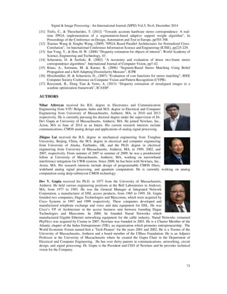 Signal & Image Processing : An International Journal (SIPIJ) Vol.5, No.6, December 2014
73
[11] Ttofis, C., & Theocharides, T. (2012) “Towards accurate hardware stereo correspondence: A real-
time FPGA implementation of a segmentation-based adaptive support weight algorithm”, In
Proceedings of the Conference on Design, Automation and Test in Europe, pp703-708.
[12] Xiaotao Wang & Xingbo Wang, (2009) "FPGA Based Parallel Architectures for Normalized Cross-
Correlation”, 1st International Conference Information Science and Engineering (ICISE), pp225-229.
[13] San Yong, Y., & Hon, H. W. (2008) “Disparity estimation for objects of interest”, World Academy of
Science, Engineering and Technology, 43.
[14] Scharstein, D. & Szeliski, R. (2002) “A taxonomy and evaluation of dense two-frame stereo
correspondence algorithms”. International Journal of Computer Vision, pp7-42.
[15] Klaus, A., Sormann, M. & Karner, K. (2006) “Segment-Based Stereo Matching Using Belief
Propagation and a Self-Adapting Dissimilarity Measure”, ICPR
[16] Hirschmüller, H. & Scharstein, D., (2007) “Evaluation of cost functions for stereo matching”, IEEE
Computer Society Conference on Computer Vision and Pattern Recognition (CVPR).
[17] Rzeszutek, R., Dong Tian & Vetro, A. (2013) “Disparity estimation of misaligned images in a
scanline optimization framework”, ICASSP.
AUTHORS
Nihar Athreyas received his B.E. degree in Electronics and Communication
Engineering from VTU Belgaum, India and M.S. degree in Electrical and Computer
Engineering from University of Massachusetts, Amherst, MA, in 2010 and 2013
respectively. He is currently pursuing his doctoral degree under the supervision of Dr.
Dev Gupta at University of Massachusetts, Amherst, MA. He joined Newlans, Inc.,
Acton, MA in June of 2014 as an Intern. His current research interests include
communications, CMOS analog design and applications of analog signal processing.
Zhiguo Lai received the B.S. degree in mechanical engineering from Tsinghua
University, Beijing, China, the M.S. degree in electrical and computer engineering
from University of Alaska, Fairbanks, AK, and the Ph.D. degree in electrical
engineering from University of Massachusetts, Amherst, MA, in 1999, 2002, and
2007, respectively. From summer of 2007 to summer of 2009, he was a postdoctoral
fellow at University of Massachusetts, Amherst, MA, working on narrowband
interference mitigation for UWB systems. Since 2009, he has been with Newlans, Inc.,
Acton, MA. His research interests include design of programmable CMOS filters,
wideband analog signal processing, and quantum computation. He is currently working on analog
computation using deep-submicron CMOS technology.
Dev V. Gupta received his Ph.D. in 1977 from the University of Massachusetts,
Amherst. He held various engineering positions at the Bell Laboratories in Andover,
MA, from 1977 to 1985. He was the General Manager at Integrated Network
Corporation, a manufacturer of DSL access products, from 1985 to 1995. Dr. Gupta
founded two companies, Dagaz Technologies and Maxcomm, which were acquired by
Cisco Systems in 1997 and 1999 respectively. These companies developed and
manufactured telephone exchange and voice and data equipment for DSL. He was
Cisco’s VP of Architecture in the access business unit between founding Dagaz
Technologies and Maxcomm. In 2000, he founded Narad Networks which
manufactured Gigabit Ethernet networking equipment for the cable industry. Narad Networks (renamed
PhyFlex) was acquired by Cienna in 2007. Newlans was founded in 2003. He is a Charter Member of the
Atlantic chapter of the Indus Entrepreneurs (TIE), an organization which promotes entrepreneurship. The
World Economic Forum named him a ‘Tech Pioneer’ for the years 2001 and 2002. He is a Trustee of the
University of Massachusetts, Amherst and a board member of the UMass Foundation. He is an Adjunct
Professor at the University of Massachusetts where he created the Gupta Chair in the Department of
Electrical and Computer Engineering. He has over thirty patents in communications, networking, circuit
design, and signal processing. Dr. Gupta is the President and CEO of Newlans and he provides technical
vision for the Company.
 