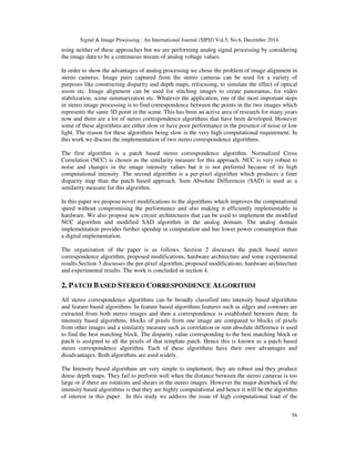 Signal & Image Processing : An International Journal (SIPIJ) Vol.5, No.6, December 2014
56
using neither of these approaches but we are performing analog signal processing by considering
the image data to be a continuous stream of analog voltage values.
In order to show the advantages of analog processing we chose the problem of image alignment in
stereo cameras. Image pairs captured from the stereo cameras can be used for a variety of
purposes like constructing disparity and depth maps, refocusing, to simulate the effect of optical
zoom etc. Image alignment can be used for stitching images to create panoramas, for video
stabilization, scene summarization etc. Whatever the application, one of the most important steps
in stereo image processing is to find correspondence between the points in the two images which
represents the same 3D point in the scene. This has been an active area of research for many years
now and there are a lot of stereo correspondence algorithms that have been developed. However
some of these algorithms are either slow or have poor performance in the presence of noise or low
light. The reason for these algorithms being slow is the very high computational requirement. In
this work we discuss the implementation of two stereo correspondence algorithms.
The first algorithm is a patch based stereo correspondence algorithm. Normalized Cross
Correlation (NCC) is chosen as the similarity measure for this approach. NCC is very robust to
noise and changes in the image intensity values but it is not preferred because of its high
computational intensity. The second algorithm is a per-pixel algorithm which produces a finer
disparity map than the patch based approach. Sum Absolute Differences (SAD) is used as a
similarity measure for this algorithm.
In this paper we propose novel modifications to the algorithms which improves the computational
speed without compromising the performance and also making it efficiently implementable in
hardware. We also propose new circuit architectures that can be used to implement the modified
NCC algorithm and modified SAD algorithm in the analog domain. The analog domain
implementation provides further speedup in computation and has lower power consumption than
a digital implementation.
The organization of the paper is as follows. Section 2 discusses the patch based stereo
correspondence algorithm, proposed modifications, hardware architecture and some experimental
results.Section 3 discusses the per-pixel algorithm, proposed modifications, hardware architecture
and experimental results. The work is concluded in section 4.
2. PATCH BASED STEREO CORRESPONDENCE ALGORITHM
All stereo correspondence algorithms can be broadly classified into intensity based algorithms
and feature based algorithms. In feature based algorithms features such as edges and contours are
extracted from both stereo images and then a correspondence is established between them. In
intensity based algorithms, blocks of pixels from one image are compared to blocks of pixels
from other images and a similarity measure such as correlation or sum absolute difference is used
to find the best matching block. The disparity value corresponding to the best matching block or
patch is assigned to all the pixels of that template patch. Hence this is known as a patch based
stereo correspondence algorithm. Each of these algorithms have their own advantages and
disadvantages. Both algorithms are used widely.
The Intensity based algorithms are very simple to implement, they are robust and they produce
dense depth maps. They fail to perform well when the distance between the stereo cameras is too
large or if there are rotations and shears in the stereo images. However the major drawback of the
intensity based algorithms is that they are highly computational and hence it will be the algorithm
of interest in this paper. In this study we address the issue of high computational load of the
 