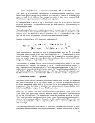 Signal & Image Processing : An International Journal (SIPIJ) Vol.5, No.6, December 2014
58
which depth can be estimated but it also increases the number of times the computations have to
be performed. There is also a limit to which the block size can be reduced. If the block size is
made too small then it might not have enough information to align with a matching block.
Therefore choosing an optimum template block size is important.
Each template block is shifted on top of the reference image and at each point a correlation
coefficient is calculated. This correlation coefficient will act as a similarity metric to identify the
closest matching blocks.
The disadvantage of using cross correlation as a similarity measure is that it is an absolute value.
Its value depends on the size of the template block. Also the cross correlation value of two exactly
matching blocks may be less than the cross correlation value of a template block and a bright
spot. The way around this problem is to normalize the cross correlation equation.
Equation (1) shows how the NCC algorithm is implemented [2].
(1)
In the above equation represents the mean of the template image block and is the mean
value of the reference image present under the template image block. The two summation terms
in the denominator of the above equation represent the variances of the zero-mean reference
image and template image respectively. Due to this normalization, the correlation coefficient is
independent of changes to image brightness and contrast.
The denominator of the NCC equation can be calculated efficiently through the use of sum tables
as suggested in [2]. However the numerator of the NCC is still computationally intensive. A
direct implementation of the numerator of NCC algorithm on a template image of size (Tx x Ty)
and a reference image of size (Rx x Ry) would require (Tx*Ty) multiplications and additions for
each shift (u,v). Reducing the template image size would reduce the number of computations per
block but it will also increase the total number of blocks on which the NCC has to be performed.
2.2. Modification to the NCC Algorithm
In a general normalized cross correlation algorithm the template image is divided into blocks and
each block is shifted on top of the reference image. At each shift a normalized correlation
coefficient is calculated. All the pixels in the block are used to perform this calculation as shown
in equation (1). Once this is done for all shifts, a best matching block is picked and all the pixels
in the template block are assigned the same shift/disparity value.
In the worst case scenario where there is no information available about the camera system or the
scene, a brute force approach has to be used where the template image blocks have to be shifted
all over the reference image. The computational complexity in this case would be very high.
When some information is available about the camera system the maximum disparity that will be
observed can be calculated and hence the number of shifts can be restricted. However this does
not address the fact that the number of computations that have to be performed per block for each
shift is still high.
A pre-processing step that is generally used in most stereo correspondence algorithms is image
rectification. Image rectification projects stereo images onto a common reference plane so that the
 