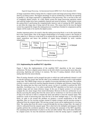 Signal & Image Processing : An International Journal (SIPIJ) Vol.5, No.6, December 2014
60
of image acquisition which is being done by a digital system and image processing which is being
done by an analog system. The biggest advantage of such an architecture is that they are operating
in parallel i.e. the image acquisition is independent of the processing. This is not true in the case
of completely digital systems. In a fully digital system the image processing operation cannot
start until the images have been completely acquired and stored in memory. In this hybrid system
the analog block is performing the computationally intensive task of running the NCC algorithm
as and when the image data is being read off the sensor. This means that by the time the digital
system has acquired the images the analog processor would have finished its computation and the
outputs will be ready to be used by the digital system.
Another important point to be noted is that the analog processing block is not in the signal plane
but in the control plane. One of the biggest disadvantages of an analog system is the amount of
noise added by it. However in this kind of an architecture the analog block is not responsible for
signal acquisition and hence the problem of signal being corrupted by noise vanishes
immediately.
Figure 1: Proposed Architecture for the new Imaging systems
2.3.1. Implementing the modified NCC algorithm
Figure 2 shows the implementation of the modified NCC algorithm in the new imaging
architecture. We have a digital system (shown on the left) which is accessing the sensor data, pre-
processing, digitizing and storing it in memory. We have N analog channels which read the
analog data from the sensor directly.
These N analog channels can be grouped into pairs in which one (odd numbered) channel is used
to read the reference image data and the other (even numbered) channel is used to read template
image data. The CMOS image sensors are capable of accessing individual pixel data. The readout
circuitry is used to selectively read the diagonal elements of template and reference image blocks.
Once the analog data has been read from the sensor we have it available to perform the NCC
algorithm. According to eq. (1) in order to perform the NCC algorithm we first need a zero mean
template image and zero mean reference image. In the case of digital systems it is not hard to
compute the zero mean images from stored information. However in the new architecture we are
directly accessing the analog data from the sensor and we would have to wait for an entire block
of data to be read out in order to compute the mean and subtract it from the original signal. This
would be a waste of processing time since this has to be done multiple times i.e. for each image
block. In order to get around this problem we propose a second modification to the NCC
algorithm. Here we use moving averages instead of regular averages and the moving average is
subtracted from the original signal. The moving average circuit can be implemented as a low pass
filter. The analog data from the sensor is passed through the moving average filter, the output of
which is subtracted from the original signal. This is then fed to the multiplier and integrator which
together perform the correlation operation. This calculates the numerator of the NCC algorithm.
For calculating the denominator we plan to use the sum table method. This can be done efficiently
by a digital system. So once the numerator calculation is done the analog signal is sampled and
 