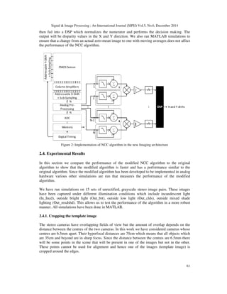 Signal & Image Processing : An International Journal (SIPIJ) Vol.5, No.6, December 2014
61
then fed into a DSP which normalizes the numerator and performs the decision making. The
output will be disparity values in the X and Y direction. We also ran MATLAB simulations to
ensure that a change from an actual zero-mean image to one with moving averages does not affect
the performance of the NCC algorithm.
Figure 2: Implementation of NCC algorithm in the new Imaging architecture
2.4. Experimental Results
In this section we compare the performance of the modified NCC algorithm to the original
algorithm to show that the modified algorithm is faster and has a performance similar to the
original algorithm. Since the modified algorithm has been developed to be implemented in analog
hardware various other simulations are run that measures the performance of the modified
algorithm.
We have run simulations on 15 sets of unrectified, grayscale stereo image pairs. These images
have been captured under different illumination conditions which include incandescent light
(In_Incd), outside bright light (Out_brt), outside low light (Out_clds), outside mixed shade
lighting (Out_mxdshd). This allows us to test the performance of the algorithm in a more robust
manner. All simulations have been done in MATLAB.
2.4.1. Cropping the template image
The stereo cameras have overlapping fields of view but the amount of overlap depends on the
distance between the centres of the two cameras. In this work we have considered cameras whose
centres are 6.5mm apart. Their hyperfocal distances are 70cm which means that all objects which
are 35cm and beyond are in sharp focus. Since the distance between the centres are 6.5mm there
will be some points in the scene that will be present in one of the images but not in the other.
These points cannot be used for alignment and hence one of the images (template image) is
cropped around the edges.
 