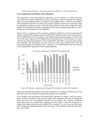 Signal & Image Processing : An International Journal (SIPIJ) Vol.5, No.6, December 2014
62
2.4.2. Evaluating the performance of the algorithms
The performance of the image alignment algorithms can be evaluated in a variety of different
ways. Here the correlation coefficient is used as a performance measure. Once the final disparity
values for all the template blocks are obtained, each template block is shifted by the disparity
values obtained for that block. In order to get a uniform disparity variation across the entire image
an interpolation technique is used. At the end of this process the two stereo images have been
aligned. The correlation coefficient is calculated between the two aligned images and it is used as
an indicator of the performance of the algorithm.
Figure 3 shows a comparison of the correlation coefficients obtained for 15 stereo image pairs by
using the original NCC algorithm and the modified NCC algorithm. Each stereo image pair has a
size of 1080x1920 pixels. The cropping of the template image around the edges is not more than
10% of the entire image size. The template block size chosen here is 128x128 pixels. As can be
seen from the figure the performance of the modified NCC algorithm is very close to the original
NCC algorithm. The performance was also tested for various other template block sizes and
uniform performance was obtained for all. A speedup of 2x in MATLAB run time was observed
for the modified NCC algorithm over the original algorithm.
Figure 3: Performance comparison of the original NCC algorithm to modified NCC algorithm
It has to be noted that the objective of the above simulation is to compare the performance of the
algorithms and not the digital and analog implementation of the algorithms.
As an example of the performance the modified NCC algorithm two figures 4 and 5 are shown.
Figure 4 shows an overlap of a pair of stereo images before alignment. The areas of magenta and
green show the areas of misalignment between the two images. The correlation coefficient
measured for these two images before alignment is 0.7247. Figure 5 shows the overlap of two
images after aligning them using the modified NCC algorithm. As can be seen from the figure
there is hardly any misalignment between the two images. The correlation coefficient observed in
this case is 0.9923.
 