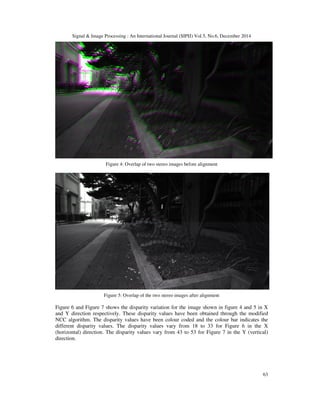 Signal & Image Processing : An International Journal (SIPIJ) Vol.5, No.6, December 2014
63
Figure 4: Overlap of two stereo images before alignment
Figure 5: Overlap of the two stereo images after alignment
Figure 6 and Figure 7 shows the disparity variation for the image shown in figure 4 and 5 in X
and Y direction respectively. These disparity values have been obtained through the modified
NCC algorithm. The disparity values have been colour coded and the colour bar indicates the
different disparity values. The disparity values vary from 18 to 33 for Figure 6 in the X
(horizontal) direction. The disparity values vary from 43 to 53 for Figure 7 in the Y (vertical)
direction.
 