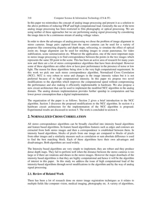 318 Computer Science & Information Technology (CS & IT)
In this paper we reintroduce the concept of analog image processing and present it as a solution to
the above problems of reducing SWaP and high computational load. Generally the use of the term
analog image processing has been restricted to film photography or optical processing. We are
using neither of these approaches but we are performing analog signal processing by considering
the image data to be a continuous stream of analog voltage values.
In order to show the advantages of analog processing we chose the problem of image alignment in
stereo cameras. Image pairs captured from the stereo cameras can be used for a variety of
purposes like constructing disparity and depth maps, refocusing, to simulate the effect of optical
zoom etc. Image alignment can be used for stitching images to create panoramas, for video
stabilization, scene summarization etc. Whatever the application, one of the most important steps
in stereo image processing is to find correspondence between the points in the two images which
represents the same 3D point in the scene. This has been an active area of research for many years
now and there are a lot of stereo correspondence algorithms that have been developed. However
some of these algorithms are either slow or have poor performance in the presence of noise or low
light. The reason for these algorithms being slow is the very high computational requirement. In
this work we pick one such stereo correspondence algorithm, Normalized Cross Correlation
(NCC). NCC is very robust to noise and changes in the image intensity values but it is not
preferred because of its high computational intensity. In this paper we propose two novel
modifications to the algorithm which improves the computational speed without compromising
the performance and also making it efficiently implementable in hardware. We also propose a
new circuit architecture that can be used to implement the modified NCC algorithm in the analog
domain. The analog domain implementation provides further speedup in computation and has
lower power consumption than a digital implementation.
The organization of the paper is as follows. Section 2 gives a brief introduction to the NCC
algorithm. Section 3 discusses the proposed modifications to the NCC algorithm. In section 4 a
hardware circuit architecture for the implementation of the NCC algorithm is proposed.
Experimental results are discussed in section 5. The work is concluded in section 6.
2. NORMALIZED CROSS CORRELATION
All stereo correspondence algorithms can be broadly classified into intensity based algorithms
and feature based algorithms. In feature based algorithms features such as edges and contours are
extracted from both stereo images and then a correspondence is established between them. In
intensity based algorithms, blocks of pixels from one image are compared to blocks of pixels
from other images and a similarity measure such as correlation or sum absolute difference is used
to find the best matching block. Each of these algorithms have their own advantages and
disadvantages. Both algorithms are used widely.
The Intensity based algorithms are very simple to implement, they are robust and they produce
dense depth maps. They fail to perform well when the distance between the stereo cameras is too
large or if there are rotations and shears in the stereo images. However the major drawback of the
intensity based algorithms is that they are highly computational and hence it will be the algorithm
of interest in this paper. In this study we address the issue of high computational load of the
intensity-based algorithms through novel modifications to the algorithm and by the way of analog
signal processing.
2.1. Review of Related Work
There has been a lot of research done on stereo image registration techniques as it relates to
multiple fields like computer vision, medical imaging, photography etc. A variety of algorithms,
 