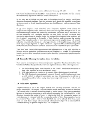 Computer Science & Information Technology (CS & IT) 319
both feature based and intensity based have been developed. In [1], the author provides a survey
of different image registration techniques used in various fields.
In this study we are mainly concerned with the implementation of an intensity based image
alignment algorithm in hardware. There has been some work done in this regard but most of them
are improvements to the old algorithms and some are digital hardware implementations of these
algorithms.
In [2] Lewis proposes a fast normalized cross correlation algorithm, which reduces the
computational complexity of the normalized cross correlation algorithm through the use of sum
table methods to pre-compute the normalizing denominator coefficients. In [3] the authors take
the fast normalized cross correlation algorithm one step further by using rectangular basis
functions to approximate the template image. The number of computations in the numerator will
then be directly proportional to the number of basis functions used to represent the template
image. Using a smaller number of basis functions to represent the template image will certainly
reduce the computation but it may give a bad approximation of the template image, which would
result in poor image alignment. In [4] the author uses a pipelined FPGA architecture to perform
the Normalized Cross Correlation operation. This increases the computation speed significantly.
There have been various other improvements and implementations of the NCC algorithm in
literature however none of the implementations, to our knowledge, try to tackle the computational
intensity problem of the normalized cross correlation algorithm from an analog signal processing
perspective.
2.2. Reasons for Choosing Normalized Cross Correlation
There are a lot of intensity based stereo correspondence algorithms. We chose Normalized Cross
Correlation (NCC) as the algorithm that we would implement because of the following reasons:
1. The images being aligned have translation in the X and Y direction but no rotation or
shear. NCC algorithm performs well for such images.
2. NCC is less sensitive to variation in the intensity values of two images being aligned.
3. The NCC algorithm is computationally intensive. Hence it would be challenging to come
up with methods to reduce the computation and make it implementable in real time or
near real time and we believe analog signal processing would have a lot of value in such
situations.
2.3. The General Algorithm
Template matching is one of the simplest methods used for image alignment. There are two
images to be aligned. One image is called the template and the other image is called the reference.
The template image is generally divided into blocks of smaller images. There is always a tradeoff
between the depth accuracy that can be achieved and computation that can be handled in a NCC
algorithm. Increasing the number of blocks by reducing the block size increases the accuracy to
which depth can be estimated but it also increases the number of times the computations have to
be performed. There is also a limit to which the block size can be reduced. If the block size is
made too small then it might not have enough information to align with a matching block.
Therefore choosing an optimum template block size is important.
 