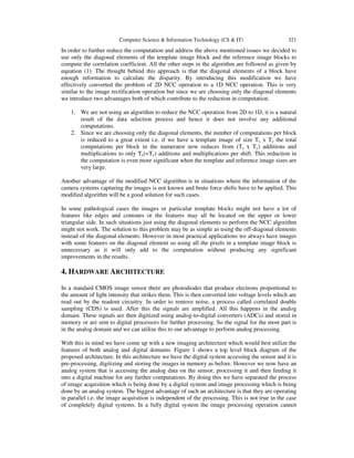 Computer Science & Information Technology (CS & IT) 321
In order to further reduce the computation and address the above mentioned issues we decided to
use only the diagonal elements of the template image block and the reference image blocks to
compute the correlation coefficient. All the other steps in the algorithm are followed as given by
equation (1). The thought behind this approach is that the diagonal elements of a block have
enough information to calculate the disparity. By introducing this modification we have
effectively converted the problem of 2D NCC operation to a 1D NCC operation. This is very
similar to the image rectification operation but since we are choosing only the diagonal elements
we introduce two advantages both of which contribute to the reduction in computation.
1. We are not using an algorithm to reduce the NCC operation from 2D to 1D, it is a natural
result of the data selection process and hence it does not involve any additional
computations.
2. Since we are choosing only the diagonal elements, the number of computations per block
is reduced to a great extent i.e. if we have a template image of size Tx x Ty the total
computations per block in the numerator now reduces from (Tx x Ty) additions and
multiplications to only Tx(=Ty) additions and multiplications per shift. This reduction in
the computation is even more significant when the template and reference image sizes are
very large.
Another advantage of the modified NCC algorithm is in situations where the information of the
camera systems capturing the images is not known and brute force shifts have to be applied. This
modified algorithm will be a good solution for such cases.
In some pathological cases the images or particular template blocks might not have a lot of
features like edges and contours or the features may all be located on the upper or lower
triangular side. In such situations just using the diagonal elements to perform the NCC algorithm
might not work. The solution to this problem may be as simple as using the off-diagonal elements
instead of the diagonal elements. However in most practical applications we always have images
with some features on the diagonal element so using all the pixels in a template image block is
unnecessary as it will only add to the computation without producing any significant
improvements in the results.
4. HARDWARE ARCHITECTURE
In a standard CMOS image sensor there are photodiodes that produce electrons proportional to
the amount of light intensity that strikes them. This is then converted into voltage levels which are
read out by the readout circuitry. In order to remove noise, a process called correlated double
sampling (CDS) is used. After this the signals are amplified. All this happens in the analog
domain. These signals are then digitized using analog-to-digital converters (ADCs) and stored in
memory or are sent to digital processors for further processing. So the signal for the most part is
in the analog domain and we can utilize this to our advantage to perform analog processing.
With this in mind we have come up with a new imaging architecture which would best utilize the
features of both analog and digital domains. Figure 1 shows a top level block diagram of the
proposed architecture. In this architecture we have the digital system accessing the sensor and it is
pre-processing, digitizing and storing the images in memory as before. However we now have an
analog system that is accessing the analog data on the sensor, processing it and then feeding it
into a digital machine for any further computations. By doing this we have separated the process
of image acquisition which is being done by a digital system and image processing which is being
done by an analog system. The biggest advantage of such an architecture is that they are operating
in parallel i.e. the image acquisition is independent of the processing. This is not true in the case
of completely digital systems. In a fully digital system the image processing operation cannot
 