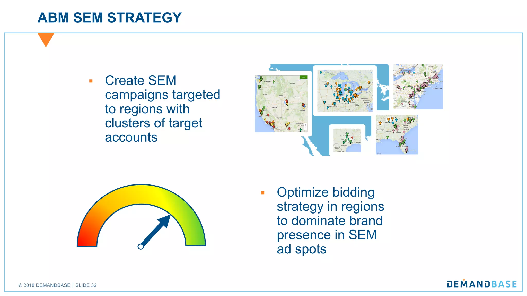 © 2018 DEMANDBASE SLIDE 32
ABM SEM STRATEGY
§ Create SEM
campaigns targeted
to regions with
clusters of target
accounts
§ Optimize bidding
strategy in regions
to dominate brand
presence in SEM
ad spots
 